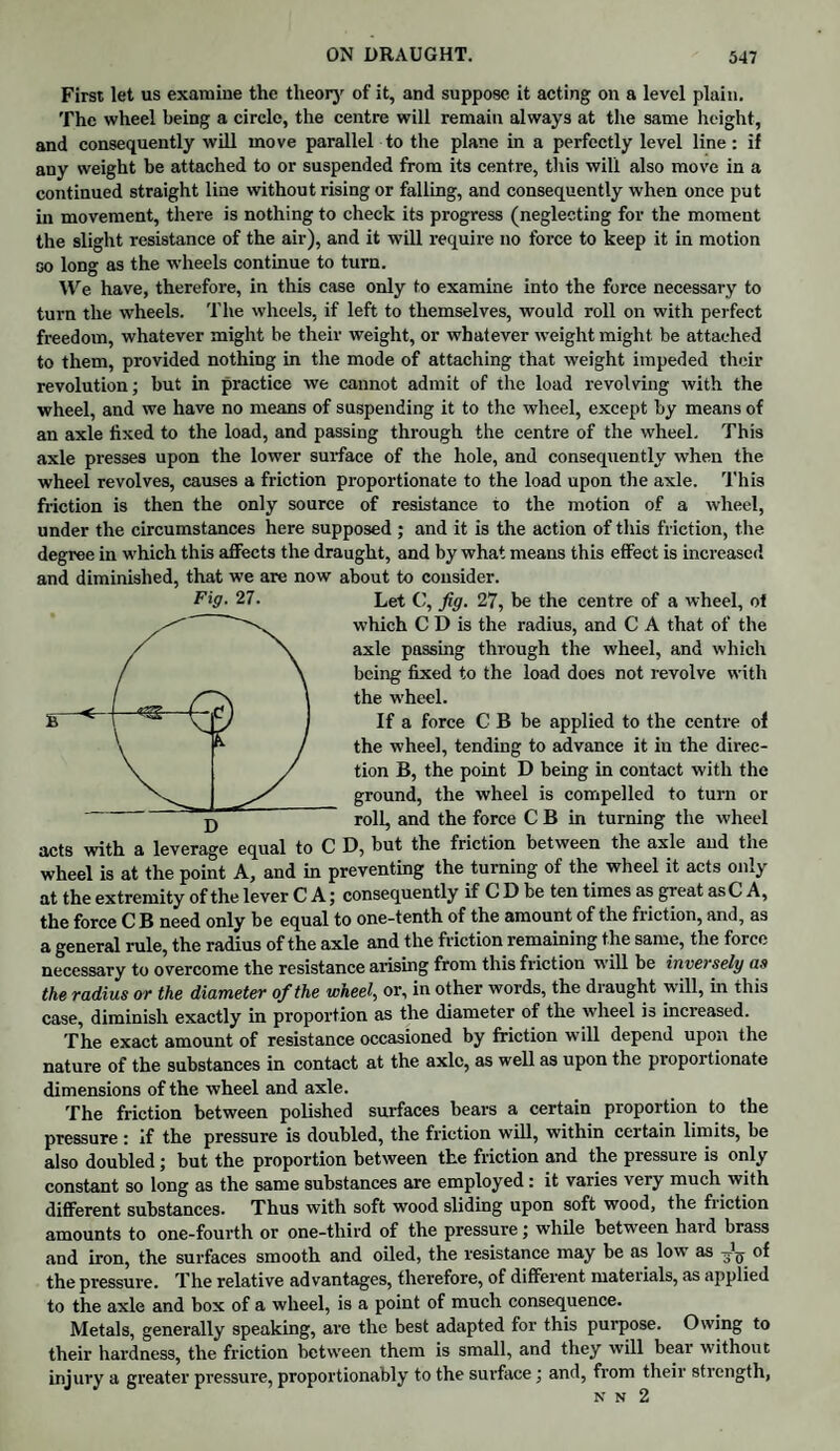 First let us examine the theory of it, and suppose it acting on a level plain. The wheel being a circle, the centre will remain always at the same height, and consequently will move parallel to the plane in a perfectly level line: if any weight be attached to or suspended from its centre, this will also move in a continued straight line without rising or falling, and consequently when once put in movement, there is nothing to check its progress (neglecting for the moment the slight resistance of the air), and it will require no force to keep it in motion go long as the wheels continue to turn. We have, therefore, in this case only to examine into the force necessary to turn the wheels. The wheels, if left to themselves, would roll on with perfect freedom, whatever might be their weight, or whatever weight might, be attached to them, provided nothing in the mode of attaching that weight impeded their revolution; but in practice we cannot admit of the load revolving with the wheel, and we have no means of suspending it to the wheel, except by means of an axle fixed to the load, and passing through the centre of the wheel. This axle presses upon the lower surface of the hole, and consequently when the wheel revolves, causes a friction proportionate to the load upon the axle. This friction is then the only source of resistance to the motion of a wheel, under the circumstances here supposed ; and it is the action of this friction, the degree in which this affects the draught, and by what means this effect is increased and diminished, that we are now about to consider. Fig. 27. Let C, fig. 27, be the centre of a wheel, of which C D is the radius, and C A that of the axle passing through the wheel, and which being fixed to the load does not revolve with the wheel. If a force C B be applied to the centre of the wheel, tending to advance it in the direc¬ tion B, the point D being in contact with the ground, the wheel is compelled to turn or j) roll, and the force C B in turning the wheel acts with a leverage equal to C D, but the friction between the axle and the wheel is at the point A, and in preventing the turning of the wheel it acts only at the extremity of the lever C A; consequently if C D be ten times as great asC A, the force C B need only be equal to one-tenth of the amount of the friction, and, as a general rule, the radius of the axle and the friction remaining t he same, the force necessary to overcome the resistance arising from this friction will be inversely as the radius or the diameter of the wheel, or, in other words, the draught will, in this case, diminish exactly in proportion as the diameter of the wheel is increased. The exact amount of resistance occasioned by friction will depend upon the nature of the substances in contact at the axle, as well as upon the proportionate dimensions of the wheel and axle. The friction between polished surfaces bears a certain proportion to the pressure : if the pressure is doubled, the friction will, within certain limits, be also doubled; but the proportion between the friction and the pressure is only constant so long as the same substances are employed : it varies very much with different substances. Thus with soft wood sliding upon soft wood, the friction amounts to one-fourth or one-third of the pressure; while between haid brass and iron, the surfaces smooth and oiled, the resistance may be as low as of the pressure. The relative advantages, therefore, of different materials, as applied to the axle and box of a wheel, is a point of much consequence. Metals, generally speaking, are the best adapted for this purpose. Owing to their hardness, the friction between them is small, and they will bear without injury a greater pressure, proportionably to the surface; and, from their strength, N N 2