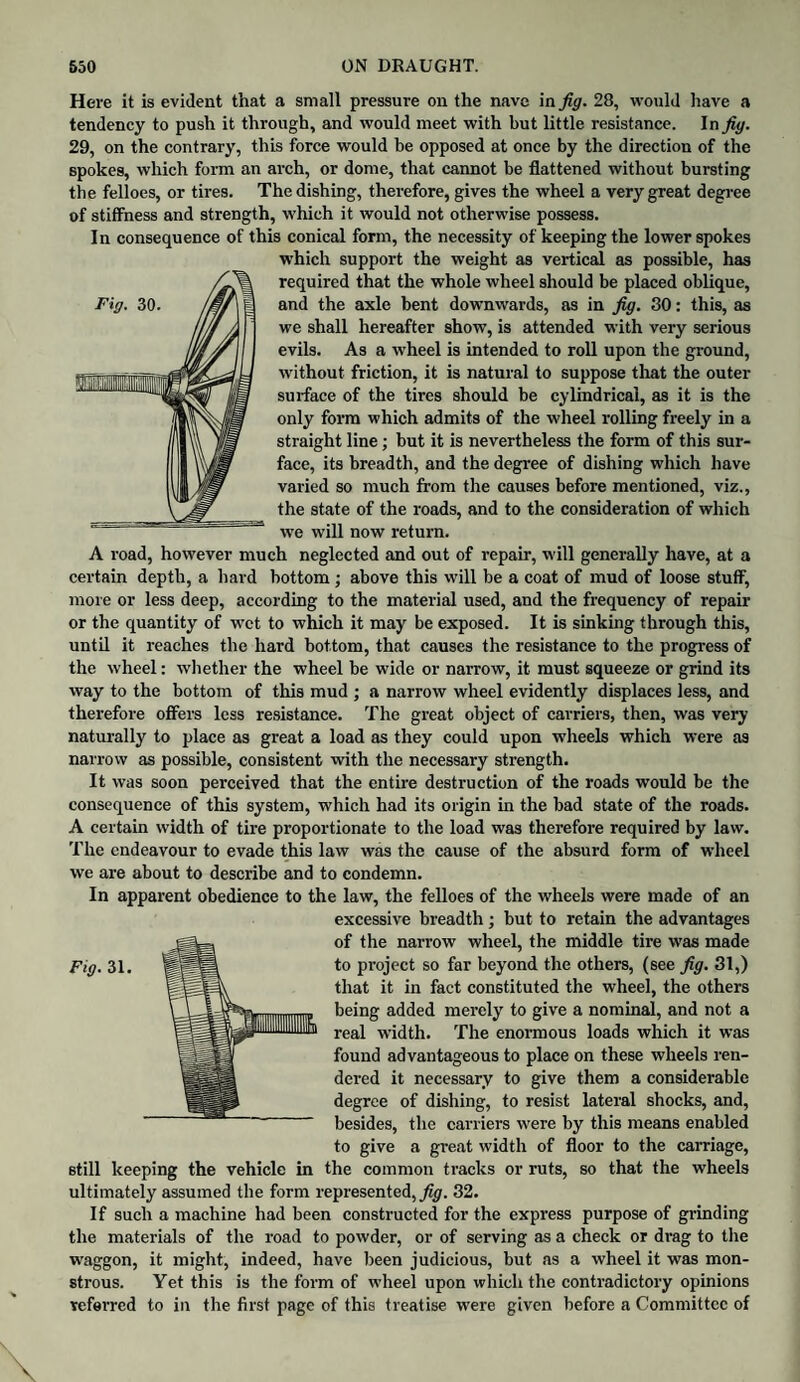 Here it is evident that a small pressure on the nave in fig. 28, would have a tendency to push it through, and would meet with but little resistance. In fig. 29, on the contrary, this force would be opposed at once by the direction of the spokes, which form an arch, or dome, that cannot be flattened without bursting the felloes, or tires. The dishing, therefore, gives the wheel a very great degree of stiffness and strength, which it would not otherwise possess. In consequence of this conical form, the necessity of keeping the lower spokes which support the weight as vertical as possible, has required that the whole wheel should be placed oblique, and the axle bent downwards, as in fig. 30: this, as we shall hereafter show, is attended with very serious evils. As a wheel is intended to roll upon the ground, without friction, it is natural to suppose that the outer surface of the tires should be cylindrical, as it is the only form which admits of the wheel rolling freely in a straight line; but it is nevertheless the form of this sur¬ face, its breadth, and the degree of dishing which have varied so much from the causes before mentioned, viz., the state of the roads, and to the consideration of which we will now return. A road, however much neglected and out of repair, will generally have, at a certain depth, a hard bottom; above this will be a coat of mud of loose stuff, more or less deep, according to the material used, and the frequency of repair or the quantity of wet to which it may be exposed. It is sinking through this, until it reaches the hard bottom, that causes the resistance to the progress of the wheel: whether the wheel be wide or narrow, it must squeeze or grind its way to the bottom of this mud ; a narrow wheel evidently displaces less, and therefore offers less resistance. The great object of carriers, then, was very naturally to place as great a load as they could upon wheels which were as narrow as possible, consistent with the necessary strength. It was soon perceived that the entire destruction of the roads would be the consequence of this system, which had its origin in the bad state of the roads. A certain width of tire proportionate to the load was therefore required by law. The endeavour to evade this law was the cause of the absurd form of wheel we are about to describe and to condemn. In apparent obedience to the law, the felloes of the wheels were made of an excessive breadth ; but to retain the advantages of the narrow wheel, the middle tire was made that it in fact constituted the wheel, the others being added merely' to give a nominal, and not a real width. The enormous loads which it was found advantageous to place on these wheels ren¬ dered it necessary to give them a considerable degree of dishing, to resist lateral shocks, and, besides, the carriers were by this means enabled to give a great width of floor to the carriage, still keeping the vehicle in the common tracks or ruts, so that the wheels ultimately assumed the form represented, fig. 32. If such a machine had been constructed for the express purpose of grinding the materials of the road to powder, or of serving as a check or drag to the waggon, it might, indeed, have been judicious, but as a wheel it was mon¬ strous. Yet this is the form of wheel upon which the contradictory opinions referred to in the first page of this treatise were given before a Committee of