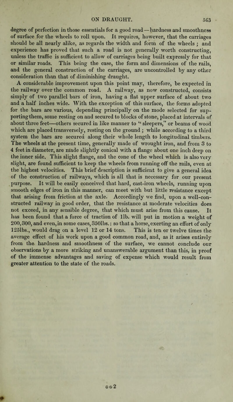 degree of perfection in those essentials for a good road—hardness and smoothness of surface for the wheels to roll upon. It requires, however, that the carriages should be all nearly alike, as regards the width and form of the wheels ; and experience has proved that such a road is not generally worth constructing, unless the traffic is sufficient to allow of carnages being built expressly for that or similar roads. This being the case, the form and dimensions of the rails, and the general construction of the carriages, are uncontrolled by any other consideration than that of diminishing draught. A considerable improvement upon this point may, therefore, be expected in the railway over the common road. A railway, as now constructed, consists simply of two parallel bars of iron, having a flat upper surface of about two and a half inches wide. With the exception of this surface, the forms adopted for the bars are various, depending principally on the mode selected for sup¬ porting them, some resting on and secured to blocks of stone, placed at intervals of about three feet—others secured in like manner to “ sleepers,” or beams of wood which are placed transversely, resting on the ground ; while according to a third system the bars are secured along their whole length to longitudinal timbers. The wheels at the present time, generally made of wrought iron, and from 3 to 4 feet in diameter, are made slightly conical with a flange about one inch deep on the inner side. This slight flange, and the cone of the wheel which is also very slight, are found sufficient to keep the wheels from running off the rails, even at the highest velocities. This brief description is sufficient to give a general idea of the construction of railways, which is all that is necessary for our present purpose. It will be easily conceived that hard, cast-iron wheels, running upon smooth edges of iron in this manner, can meet with but little resistance except that arising from friction at the axle. Accordingly we find, upon a well-con¬ structed railway in good order, that the resistance at moderate velocities does not exceed, in any sensible degree, that which must- arise from this cause. It has been found that a force of traction of lib. will put in motion a weight of 200,300, and even, in some cases, 350lbs.: so that a horse, exerting an effort of only 1251bs., would drag on a level 12 or 14 tons. This is ten or twelve times the average effect of his work upon a good common road, and, as it arises entirely from the hardness and smoothness of the surface, we cannot conclude our observations by a more striking and unanswerable argument than this, in proof of the immense advantages and saving of expense which would result from greater attention to the state of the roads.