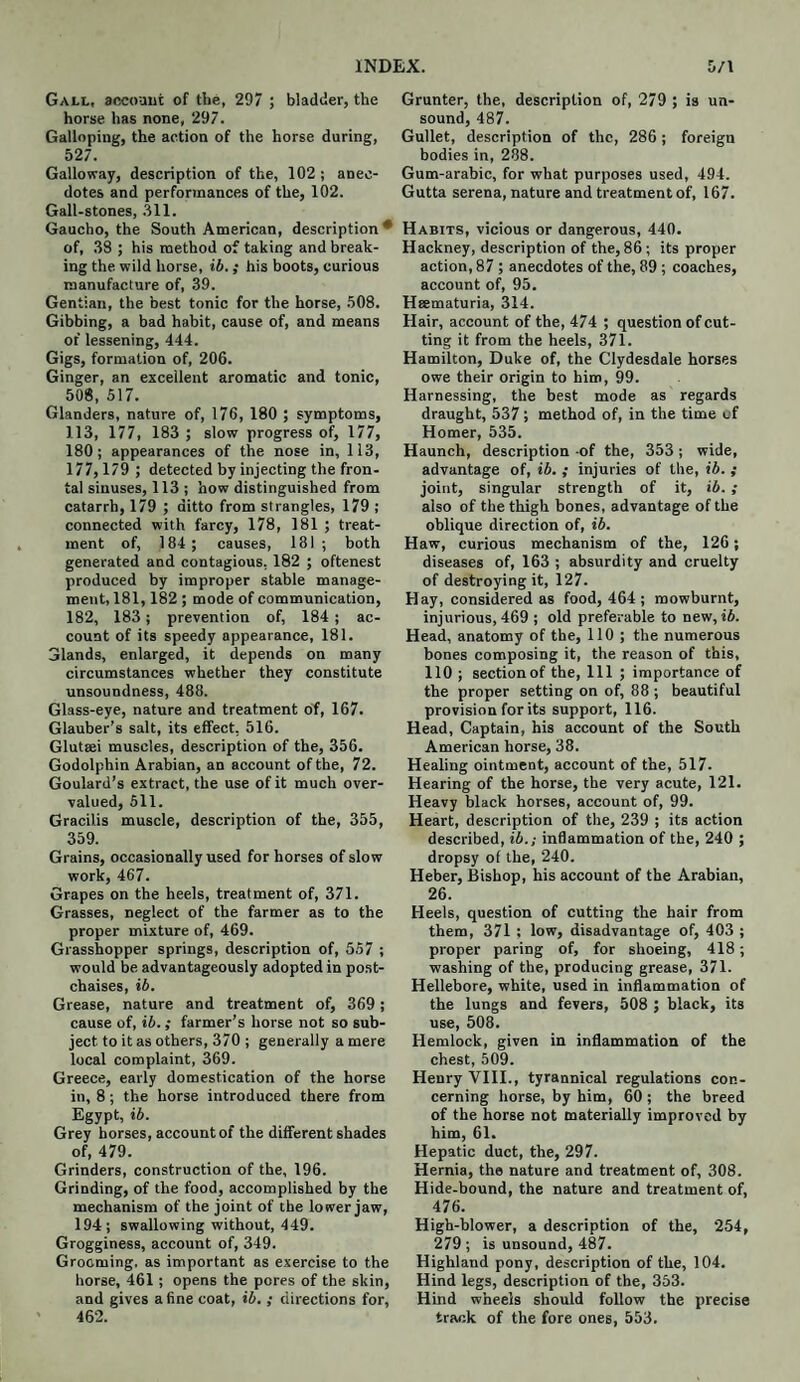 INDEX. 5/1 Gall, account of the, 297 ; bladder, the horse has none, 297. Galloping, the action of the horse during, 527. Galloway, description of the, 102 ; anec¬ dotes and performances of the, 102. Gall-stones, 311. Gaucho, the South American, description • of, 38 ; his method of taking and break¬ ing the wild horse, ib.; his boots, curious manufacture of, 39. Gentian, the best tonic for the horse, 508. Gibbing, a bad habit, cause of, and means of lessening, 444. Gigs, formation of, 206. Ginger, an excellent aromatic and tonic, 508, 517. Glanders, nature of, 176, 180 ; symptoms, 113, 177, 183 ; slow progress of, 177, 180; appearances of the nose in, 113, 177, 179 ; detected by injecting the fron¬ tal sinuses, 113 ; how distinguished from catarrh, 179 ; ditto from strangles, 179 ; connected with farcy, 178, 181 ; treat¬ ment of, 184; causes, 181; both generated and contagious, 182 ; oftenest produced by improper stable manage¬ ment, 181, 182 ; mode of communication, 182, 183; prevention of, 184 ; ac¬ count of its speedy appearance, 181. Glands, enlarged, it depends on many circumstances whether they constitute unsoundness, 488. Glass-eye, nature and treatment of, 167. Glauber’s salt, its effect, 516. Glutgei muscles, description of the, 356. Godolphin Arabian, an account of the, 72. Goulard’s extract, the use of it much over¬ valued, 511. Gracilis muscle, description of the, 355, 359. Grains, occasionally used for horses of slow work, 467. Grapes on the heels, treatment of, 371. Grasses, neglect of the farmer as to the proper mixture of, 469. Grasshopper springs, description of, 557 ; would be advantageously adopted in post- chaises, ib. Grease, nature and treatment of, 369; cause of, ib.; farmer’s horse not so sub¬ ject to it as others, 370 ; generally a mere local complaint, 369. Greece, early domestication of the horse in, 8; the horse introduced there from Egypt, ib. Grey horses, account of the different shades of, 479. Grinders, construction of the, 196. Grinding, of the food, accomplished by the mechanism of the joint of the lower jaw, 194; swallowing without, 449. Grogginess, account of, 349. Grooming, as important as exercise to the horse, 461; opens the pores of the skin, and gives a fine coat, ib. ; directions for, 462. Grunter, the, description of, 279 ; is un¬ sound, 487. Gullet, description of the, 286; foreign bodies in, 288. Gum-arabic, for what purposes used, 494. Gutta serena, nature and treatment of, 167. Habits, vicious or dangerous, 440. Hackney, description of the, 86; its proper action, 87; anecdotes of the, 89; coaches, account of, 95. Hsematuria, 314. Hair, account of the, 474 ; question of cut¬ ting it from the heels, 371. Hamilton, Duke of, the Clydesdale horses owe their origin to him, 99. Harnessing, the best mode as regards draught, 537; method of, in the time of Homer, 535. Haunch, description of the, 353; wide, advantage of, ib. ; injuries of the, ib. ; joint, singular strength of it, ib. ; also of the thigh bones, advantage of the oblique direction of, ib. Haw, curious mechanism of the, 126; diseases of, 163 ; absurdity and cruelty of destroying it, 127. Hay, considered as food, 464 ; mowburnt, injurious, 469 ; old preferable to new, ib. Head, anatomy of the, 110 ; the numerous bones composing it, the reason of this, 110 ; section of the, 111 ; importance of the proper setting on of, 88 ; beautiful provision for its support, 116. Head, Captain, his account of the South American horse, 38. Healing ointment, account of the, 517. Hearing of the horse, the very acute, 121. Heavy black horses, account of, 99. Heart, description of the, 239 ; its action described, ib.; inflammation of the, 240 ; dropsy of the, 240. Heber, Bishop, his account of the Arabian, 26. Heels, question of cutting the hair from them, 371 ; low, disadvantage of, 403 ; proper paring of, for shoeing, 418; washing of the, producing grease, 371. Hellebore, white, used in inflammation of the lungs and fevers, 508 ; black, its use, 508. Hemlock, given in inflammation of the chest, 509. Henry VIII., tyrannical regulations con¬ cerning horse, by him, 60 ; the breed of the horse not materially improved by him, 61. Hepatic duct, the, 297. Hernia, the nature and treatment of, 308. Hide-bound, the nature and treatment of, 476. High-blower, a description of the, 254, 279 ; is unsound, 487. Highland pony, description of the, 104. Hind legs, description of the, 353. Hind wheels should follow the precise track of the fore ones, 553.