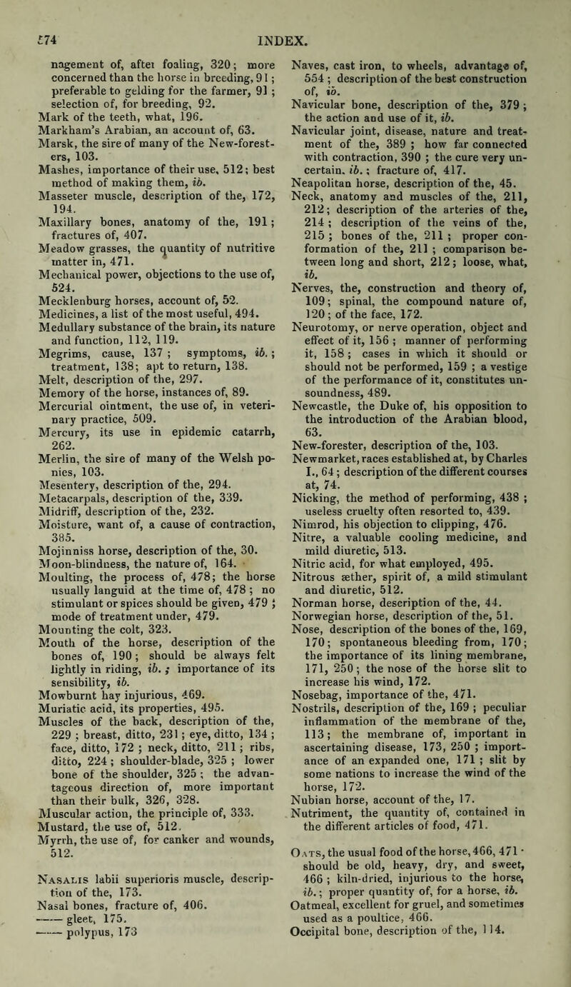 nagement of, aftei foaling, 320; more concerned than the horse in breeding, 91; preferable to gelding for the farmer, 91 ; selection of, for breeding, 92. Mark of the teeth, what, 196. Markham’s Arabian, an account of, 63. Marsk, the sire of many of the New-forest- ers, 103. Mashes, importance of their use, 512; best method of making them, ib. Masseter muscle, description of the, 172, 194. Maxillary bones, anatomy of the, 191; fractures of, 407. Meadow grasses, the quantity of nutritive matter in, 471. Mechanical power, objections to the use of, 524. Mecklenburg horses, account of, 52. Medicines, a list of the most useful, 494. Medullary substance of the brain, its nature and function, 112, 119. Megrims, cause, 137 ; symptoms, ib.; treatment, 138; apt to return, 138. Melt, description of the, 297. Memory of the horse, instances of, 89. Mercurial ointment, the use of, in veteri¬ nary practice, 509. Mercury, its use in epidemic catarrh, 262. Merlin, the sire of many of the Welsh po¬ nies, 103. Mesentery, description of the, 294. Metacarpals, description of the, 339. Midriff, description of the, 232. Moisture, want of, a cause of contraction, 385. Mojinniss horse, description of the, 30. Moon-blindness, the nature of, 164. Moulting, the process of, 478; the horse usually languid at the time of, 478 ; no stimulant or spices should be given, 479 } mode of treatment under, 479. Mounting the colt, 323. Mouth of the horse, description of the bones of, 190; should be always felt lightly in riding, ib. ; importance of its sensibility, ib. Mowbumt hay injurious, 469. Muriatic acid, its properties, 495. Muscles of the back, description of the, 229 ; breast, ditto, 231 ; eye, ditto, 134 ; face, ditto, 172 ; neck, ditto, 211; ribs, ditto, 224 ; shoulder-blade, 325 ; lower bone of the shoulder, 325 ; the advan¬ tageous direction of, more important than their bulk, 326, 328. Muscular action, the principle of, 333. Mustard, the use of, 512. Myrrh, the use of, for canker and wounds, 512. Nasalis labii superioris muscle, descrip¬ tion of the, 173. Nasal bones, fracture of, 406. -gleet, 175. -polypus, 173 Naves, cast iron, to wheels, advantage of, 554 ; description of the best construction of, ib. Navicular bone, description of the, 379 ; the action and use of it, ib. Navicular joint, disease, nature and treat¬ ment of the, 389 ; how far connected with contraction, 390 ; the cure very un¬ certain. ib.; fracture of, 417. Neapolitan horse, description of the, 45. Neck, anatomy and muscles of the, 211, 212; description of the arteries of the, 214 ; description of the veins of the, 215 ; bones of the, 211 ; proper con¬ formation of the, 211 ; comparison be¬ tween long and short, 212; loose, what, ib. Nerves, the, construction and theory of, 109; spinal, the compound nature of, 120 ; of the face, 172. Neurotomy, or nerve operation, object and effect of it, 156 ; manner of performing it, 158; cases in which it should or should not be performed, 159 ; a vestige of the performance of it, constitutes un¬ soundness, 489. Newcastle, the Duke of, his opposition to the introduction of the Arabian blood, 63. New-forester, description of the, 103. Newmarket, races established at, by Charles I., 64; description of the different courses at, 74. Nicking, the method of performing, 438 ; useless cruelty often resorted to, 439. Nimrod, his objection to clipping, 476. Nitre, a valuable cooling medicine, and mild diuretic, 513. Nitric acid, for what employed, 495. Nitrous aether, spirit of, a mild stimulant and diuretic, 512. Norman horse, description of the, 44. Norwegian horse, description of the, 51. Nose, description of the bones of the, 169, 170; spontaneous bleeding from, 170; the importance of its lining membrane, 171, 250; the nose of the horse slit to increase his wind, 172. Nosebag, importance of the, 471. Nostrils, description of the, 169 ; peculiar inflammation of the membrane of the, 113; the membrane of, important in ascertaining disease, 173, 250 ; import¬ ance of an expanded one, 171 ; slit by some nations to increase the wind of the horse, 172. Nubian horse, account of the, 17. Nutriment, the quantity of, contained in the different articles of food, 471. Oats, the usual food of the horse,466, 471 • should be old, heavy, dry, and sweet, 466 ; kiln-dried, injurious to the horse, ib.; proper quantity of, for a horse, ib. Oatmeal, excellent for gruel, and sometimes used as a poultice, 466. Occipital bone, description of the, 114.