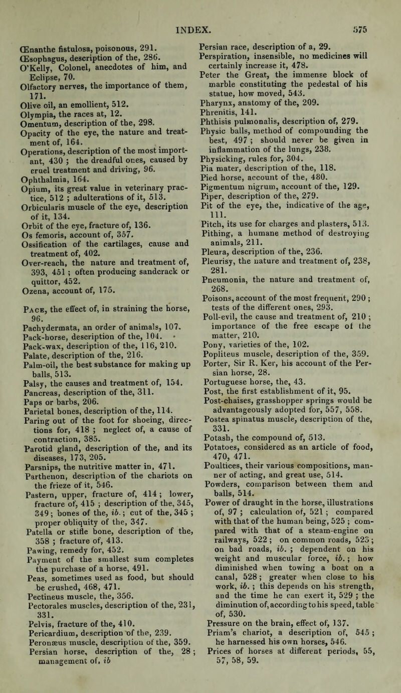 (Enanthe fistulosa, poisonous, 291. (Esophagus, description of the, 286. O’Kelly, Colonel, anecdotes of him, and Eclipse, 70. Olfactory nerves, the importance of them, m. Olive oil, an emollient, 512. Olympia, the races at, 12. Omentum, description of the, 298. Opacity of the eye, the nature and treat¬ ment of, 164. Operations, description of the most import¬ ant, 430 j the dreadful ones, caused by cruel treatment and driving, 96. Ophthalmia, 164. Opium, its great value in veterinary prac¬ tice, 512 ; adulterations of it, 513. Orbicularis muscle of the eye, description of it, 134. Orbit of the eye, fracture of, 136. Os femoris, account of, 357. Ossification of the cartilages, cause and treatment of, 402. Over-reach, the nature and treatment of, 393, 451 ; often producing sandcrack or quittor, 452. Ozena, account of, 175. Pace, the effect of, in straining the horse, 96. Pachydermata, an order of animals, 107. Pack-horse, description of the, 104. Pack-wax, description of the, 116, 210. Palate, description of the, 216. Palm-oil, the best substance for making up balls, 513. Palsy, the causes and treatment of, 154. Pancreas, description of the, 311. Paps or barbs, 206. Parietal bones, description of the, 114. Paring out of the foot for shoeing, direc¬ tions for, 418 ; neglect of, a cause of contraction, 385. Parotid gland, description of the, and its diseases, 173, 205. Parsnips, the nutritive matter in, 471. Parthenon, description of the chariots on the frieze of it, 546. Pastern, upper, fracture of, 414 ; lower, fracture of, 415 ; description of the, 345, 349; bones of the, ib.; cut of the, 345 ; proper obliquity of the, 347. Patella or stifle bone, description of the, 358 ; fracture of, 413. Pawing, remedy for, 452. Payment of the smallest sum completes the purchase of a horse, 491. Peas, sometimes used as food, but should be crushed, 468, 471. Pectineus muscle, the, 356. Pectorales muscles, description of the, 231, 331. Pelvis, fracture of the, 410. Pericardium, description of the, 239. Peronseus muscle, description of the, 359. Persian horse, description of the, 28; management of, ib Persian race, description of a, 29. Perspiration, insensible, no medicines will certainly increase it, 478. Peter the Great, the immense block of marble constituting the pedestal of his statue, how moved, 543. Pharynx, anatomy of the, 209. Phrenitis, 141. Phthisis pulmonalis, description of, 279. Physic balls, method of compounding the best, 497 ; should never be given in inflammation of the lungs, 238. Physicking, rules for, 304. Pia mater, description of the, 118. Pied horse, account of the, 480. Pigmentum nigrum, account of the, 129. Piper, description of the, 279. Pit of the eye, the, indicative of the age, 111. Pitch, its use for charges and plasters, 513. Pithing, a humane method of destroying animals, 211. Pleura, description of the, 236. Pleurisy, the nature and treatment of, 238, 281. Pneumonia, the nature and treatment of, 268. Poisons, account of the most frequent, 290 ; tests of the different ones, 293. Poll-evil, the cause and treatment of, 210 ; importance of the free escape of the matter, 210. Pony, varieties of the, 102. Popliteus muscle, description of the, 359. Porter, Sir R. Ker, his account of the Per¬ sian horse, 28. Portuguese horse, the, 43. Post, the first establishment of it, 95. Post-chaises, grasshopper springs would be advantageously adopted for, 557, 558. Postea spinatus muscle, description of the, 331. Potash, the compound of, 513. Potatoes, considered as an article of food, 470, 471. Poultices, their various compositions, man¬ ner of acting, and great use, 514. Powders, comparison between them and balls, 514. Power of draught in the horse, illustrations of, 97 ; calculation of, 521; compared with that of the human being, 525 ; com¬ pared with that of a steam-engine on railways, 522 ; on common roads, 523; on bad roads, ib. ; dependent on his weight and muscular force, ib.; how diminished when towing a boat on a canal, 528; greater when close to his work, ib. ; this depends on his strength, and the time he can exert it, 529 ; the diminution of, according to his speed, table of, 530. Pressure on the brain, effect of, 137. Priam’s chariot, a description of, 545 ; he harnessed his own horses, 546. Prices of horses at different periods, 55, 57, 58, 59.