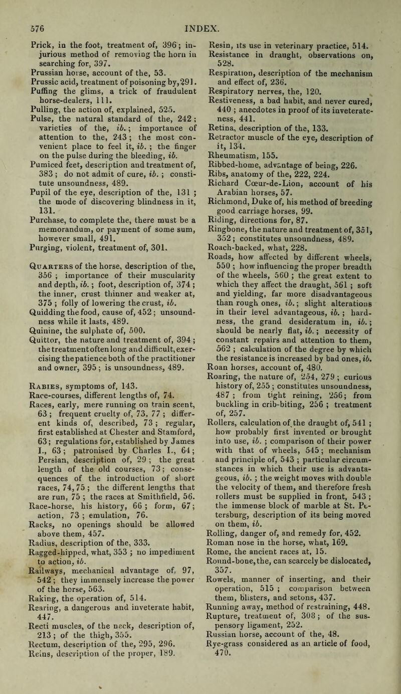 Prick, in the foot, treatment of, 396; in¬ jurious method of removing the horn in searching for, 397. Prussian horse, account of the, 53. Prussic acid, treatment of poisoning by,291. Puffing the glims, a trick of fraudulent horse-dealers, 111. Pulling, the action of, explained, 525. Pulse, the natural standard of the, 242 : varieties of the, ib.; importance of attention to the, 243; the most con¬ venient place to feel it, ib. ; the finger on the pulse during the bleeding, ib. Pumiced feet, description and treatment of, 383 ; do not admit of cure, ib. ; consti¬ tute unsoundness, 489. Pupil of the eye, description of the, 131 ; the mode of discovering blindness in it, 131. Purchase, to complete the, there must be a memorandum, or payment of some sum, however small, 491. Purging, violent, treatment of, 301. Quarters of the horse, description of the, 356 ; importance of their muscularity and depth, ib.; foot, description of, 374 ; the inner, crust thinner aud weaker at, 375 ; folly of lowering the crust, ib. Quidding the food, cause of, 452; unsound¬ ness while it lasts, 489. Quinine, the sulphate of, 500. Quittor, the nature and treatment of, 394; the treatment often long and difficult, exer¬ cising the patience both of the practitioner and owner, 395 ; is unsoundness, 489. Rabies, symptoms of, 143. Race-courses, different lengths of, 74. Races, early, mere running on train scent, 63 ; frequent cruelty of, 73, 77 ; differ¬ ent kinds of, described, 73 ; regular, first established at Chester and Stamford, 63; regulations for, established by James I., 63; patronised by Charles I., 64; Persian, description of, 29 ; the great length of the old courses, 73; conse¬ quences of the introduction of short races, 74,75 ; the different lengths that are run, 75 ; the races at Smithfield, 56. Race-horse, his history, 66 ; form, 67; action, 73 ; emulation, 76. Racks, no openings should be allowed above them, 457. Radius, description of the, 333. Ragged-hipped, what, 353 ; no impediment to action, ib. Railways, mechanical advantage of, 97, 542; they immensely increase the power of the horse, 563. Raking, the operation of, 514. Rearing, a dangerous and inveterate habit, 447. Recti muscles, of the neck, description of, 213 ; of the thigh, 355. Rectum, description of the, 295, 296. Reins, description of the proper, 189. Resin, its use in veterinary practice, 514. Resistance in draught, observations on, 528. Respiration, description of the mechanism and effect of, 236. Respiratory nerves, the, 120. Restiveness, a bad habit, and never cured, 440 ; anecdotes in proof of its inveterate¬ ness, 441. Retina, description of the, 133. Retractor muscle of the eye, description of it, 134. Rheumatism, 155. Ribbed-home, advantage of being, 226. Ribs, anatomy of the, 222, 224. Richard Coeur-de-Lion, account of his Arabian horses, 57. Richmond, Duke of, his method of breeding good carriage horses, 99. Riding, directions for, 87. Ringbone, the nature and treatment of, 351, 352; constitutes unsoundness, 489. Roach-backed, what, 228. Roads, how affected by different wheels, 550 ; how influencing the proper breadth of the wheels, 560 ; the great extent to which they affect the draught, 561 ; soft and yielding, far more disadvantageous than rough ones, ib.; slight alterations in their level advantageous, ib. ; hard¬ ness, the grand desideratum in, ib.; should be nearly flat, ib.; necessity of constant repairs and attention to them, 562 ; calculation of the degree by which the resistance is increased by bad ones, ib. Roan horses, account of, 480. Roaring, the nature of, 254, 279 ; curious history of, 255 ; constitutes unsoundness, 487 ; from tight reining, 256; from buckling in crib-biting, 256 ; treatment of, 257. Rollers, calculation of the draught of, 541 ; how probably first invented or brought into use, ib. ; comparison of their power with that of wheels, 545; mechanism aud principle of, 543 ; particular circum¬ stances in which their use is advanta¬ geous, ib. ; the weight moves with double the velocity of them, and therefore fresh rollers must be supplied in front, 543 ; the immense block of marble at St. Pe¬ tersburg, description of its being moved on them, ib. Rolling, danger of, and remedy for, 452. Roman nose in the horse, what, 169. Rome, the ancient races at, 15. Round-bone, the, can scarcely be dislocated, 357. Rowels, manner of inserting, and their operation, 515 ; comparison between them, blisters, and setons, 437. Running away, method of restraining, 448. Rupture, treatment of, 308 ; of the sus¬ pensory ligament, 252. Russian horse, account of the, 48. Rye-grass considered as an article of food, 470.