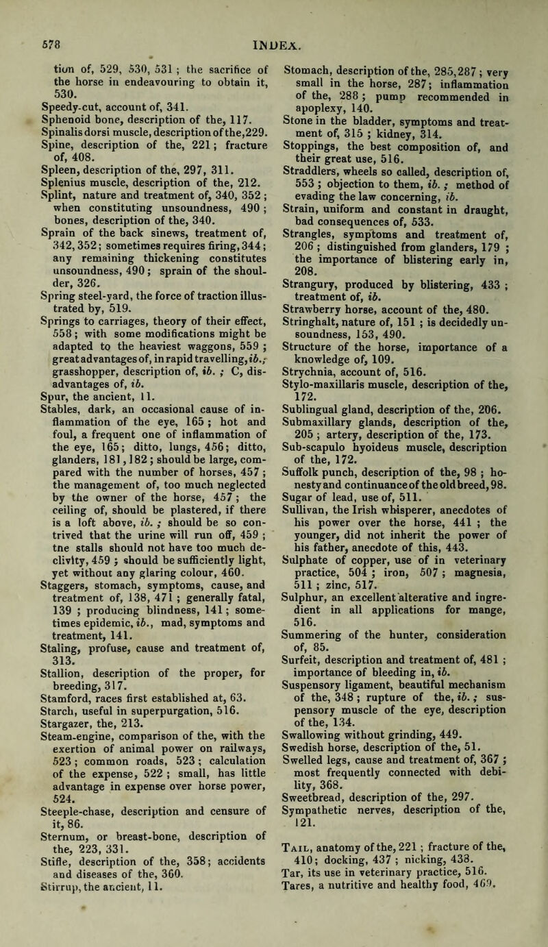 tion of, 529, 530, 531 ; the sacrifice of the horse in endeavouring to obtain it, 530. Speedy-cut, account of, 341. Sphenoid bone, description of the, 117. Spinalis dorsi muscle, description of the,229. Spine, description of the, 221; fracture of, 408. Spleen, description of the, 297, 311. Splenius muscle, description of the, 212. Splint, nature and treatment of, 340, 352; when constituting unsoundness, 490 ; bones, description of the, 340. Sprain of the back sinews, treatment of, 342,352; sometimes requires firing, 344; any remaining thickening constitutes unsoundness, 490; sprain of the shoul¬ der, 326. Spring steel-yard, the force of traction illus¬ trated by, 519. Springs to carriages, theory of their effect, 558 ; with some modifications might be adapted to the heaviest waggons, 559 ; great advantages of, in rapid travelling, ib.; grasshopper, description of, ib. ; C, dis¬ advantages of, ib. Spur, the ancient, 11. Stables, dark, an occasional cause of in¬ flammation of the eye, 165; hot and foul, a frequent one of inflammation of the eye, 165; ditto, lungs, 456; ditto, glanders, 181,182; should be large, com¬ pared with the number of horses, 457 ; the management of, too much neglected by the owner of the horse, 457 ; the ceiling of, should be plastered, if there is a loft above, ib. ; should be so con¬ trived that the urine will run off, 459 ; tne stalls should not have too much de¬ clivity, 459 ; should be sufficiently light, yet without any glaring colour, 460. Staggers, stomach, symptoms, cause, and treatment of, 138, 471 ; generally fatal, 139 ; producing blindness, 141; some¬ times epidemic, ib., mad, symptoms and treatment, 141. Staling, profuse, cause and treatment of, 313. Stallion, description of the proper, for breeding, 317. Stamford, races first established at, 63. Starch, useful in superpurgation, 516. Stargazer, the, 213. Steam-engine, comparison of the, with the exertion of animal power on railways, 523 ; common roads, 523 ; calculation of the expense, 522 ; small, has little advantage in expense over horse power, 524. Steeple-chase, description and censure of it, 86. Sternum, or breast-bone, description of the, 223, 331. Stifle, description of the, 358; accidents and diseases of the, 360. Stirrup, the ancient, 11. Stomach, description of the, 285,287 ; very small in the horse, 287; inflammation of the, 288 ; pump recommended in apoplexy, 140. Stone in the bladder, symptoms and treat¬ ment of, 315 ; kidney, 314. Stoppings, the best composition of, and their great use, 516. Straddlers, wheels so called, description of, 553 ; objection to them, ib. ; method of evading the law concerning, ib. Strain, uniform and constant in draught, bad consequences of, 533. Strangles, symptoms and treatment of, 206 ; distinguished from glanders, 179 ; the importance of blistering early in, 208. Strangury, produced by blistering, 433 ; treatment of, ib. Strawberry horse, account of the, 480. Stringhalt, nature of, 151 ; is decidedly un- soundness, 153, 490. Structure of the horse, importance of a knowledge of, 109. Strychnia, account of, 516. Stylo-maxillaris muscle, description of the, 172. Sublingual gland, description of the, 206. Submaxillary glands, description of the, 205 ; artery, description of the, 173. Sub-scapulo hyoideus muscle, description of the, 172. Suffolk punch, description of the, 98 ; ho¬ nesty and continuance of the old breed, 98. Sugar of lead, use of, 511. Sullivan, the Irish whisperer, anecdotes of his power over the horse, 441 ; the younger, did not inherit the power of his father, anecdote of this, 443. Sulphate of copper, use of in veterinary practice, 504 ; iron, 507 ; magnesia, 511 ; zinc, 517. Sulphur, an excellent alterative and ingre¬ dient in all applications for mange, 516. Summering of the hunter, consideration of, 85. Surfeit, description and treatment of, 481 ; importance of bleeding in, ib. Suspensory ligament, beautiful mechanism of the, 348 ; rupture of the, ib.; sus¬ pensory muscle of the eye, description of the, 134. Swallowing without grinding, 449. Swedish horse, description of the, 51. Swelled legs, cause and treatment of, 367 ; most frequently connected with debi¬ lity, 368. Sweetbread, description of the, 297. Sympathetic nerves, description of the, 121. Tail, anatomy of the, 221 ; fracture of the, 410; docking, 437 ; nicking, 438. Tar, its use in veterinary practice, 516. Tares, a nutritive and healthy food, 469.