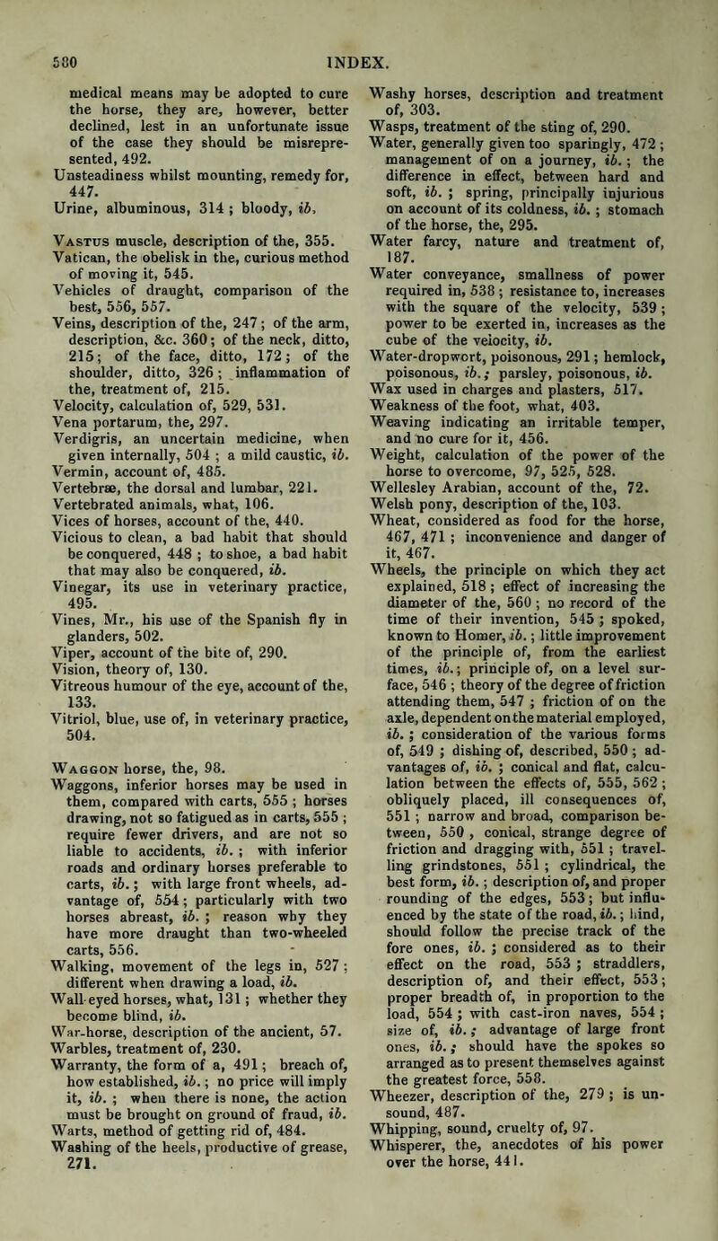 medical means may be adopted to cure the horse, they are, however, better declined, lest in an unfortunate issue of the case they should be misrepre¬ sented, 492. Unsteadiness whilst mounting, remedy for, 447. Urine, albuminous, 314 ; bloody, ib. Vastus muscle, description of the, 355. Vatican, the obelisk in the, curious method of moving it, 545. Vehicles of draught, comparison of the best, 556, 557. Veins, description of the, 247; of the arm, description, &c. 360; of the neck, ditto, 215; of the face, ditto, 172; of the shoulder, ditto, 326; inflammation of the, treatment of, 215. Velocity, calculation of, 529, 531. Vena portarum, the, 297. Verdigris, an uncertain medicine, when given internally, 504 ; a mild caustic, ib. Vermin, account of, 485. Vertebrae, the dorsal and lumbar, 221. Vertebrated animals, what, 106. Vices of horses, account of the, 440. Vicious to clean, a bad habit that should be conquered, 448 ; to shoe, a bad habit that may also be conquered, ib. Vinegar, its use in veterinary practice, 495. Vines, Mr., his use of the Spanish fly in glanders, 502. Viper, account of the bite of, 290. Vision, theory of, 130. Vitreous humour of the eye, account of the, 133. Vitriol, blue, use of, in veterinary practice, 504. Waggon horse, the, 98. Waggons, inferior horses may be used in them, compared with carts, 555 ; horses drawing, not so fatigued as in carts, 555 ; require fewer drivers, and are not so liable to accidents, ib. ; with inferior roads and ordinary horses preferable to carts, ib.; with large front wheels, ad¬ vantage of, 554; particularly with two horses abreast, ib. ; reason why they have more draught than two-wheeled carts, 556. Walking, movement of the legs in, 527 ; different when drawing a load, ib. Wall eyed horses, what, 131 ; whether they become blind, ib. War-horse, description of the ancient, 57. Warbles, treatment of, 230. Warranty, the form of a, 491; breach of, how established, ib.; no price will imply it, ib. ; when there is none, the action must be brought on ground of fraud, ib. Warts, method of getting rid of, 484. Washing of the heels, productive of grease, 271. Washy horses, description and treatment of, 303. Wasps, treatment of the sting of, 290. Water, generally given too sparingly, 472 ; management of on a journey, ib. ; the difference in effect, between hard and soft, ib. ; spring, principally injurious on account of its coldness, ib. ; stomach of the horse, the, 295. Water farcy, nature and treatment of, 187. Water conveyance, smallness of power required in, 538 ; resistance to, increases with the square of the velocity, 539 ; power to be exerted in, increases as the cube of the velocity, ib. Water-dropwort, poisonous, 291; hemlock, poisonous, ib.; parsley, poisonous, ib. Wax used in charges and plasters, 517. Weakness of the foot, what, 403. Weaving indicating an irritable temper, and no cure for it, 456. Weight, calculation of the power of the horse to overcome, 97, 525, 528. Wellesley Arabian, account of the, 72. Welsh pony, description of the, 103. Wheat, considered as food for the horse, 467, 471 ; inconvenience and danger of it, 467. Wheels, the principle on which they act explained, 518 ; effect of increasing the diameter of the, 560 ; no record of the time of their invention, 545 ; spoked, known to Homer, ib.; little improvement of the principle of, from the earliest times, ib.; principle of, on a level sur¬ face, 546 ; theory of the degree of friction attending them, 547 ; friction of on the axle, dependent on the material employed, ib. ; consideration of the various forms of, 549 ; dishing of, described, 550 ; ad¬ vantages of, ib. ; conical and flat, calcu¬ lation between the effects of, 555, 562 ; obliquely placed, ill consequences of, 551 ; narrow and broad, comparison be¬ tween, 550 , conical, strange degree of friction and dragging with, 551 ; travel¬ ling grindstones, 551 ; cylindrical, the best form, ib.; description of, and proper rounding of the edges, 553; but influ¬ enced by the state of the road, ib.; hind, should follow the precise track of the fore ones, ib. ; considered as to their effect on the road, 553 ; straddlers, description of, and their effect, 553; proper breadth of, in proportion to the load, 554 ; with cast-iron naves, 554 ; size of, ib.; advantage of large front ones, ib.; should have the spokes so arranged as to present themselves against the greatest force, 558. Wheezer, description of the, 279 ; is un¬ sound, 487. Whipping, sound, cruelty of, 97. Whisperer, the, anecdotes of his power over the horse, 441.