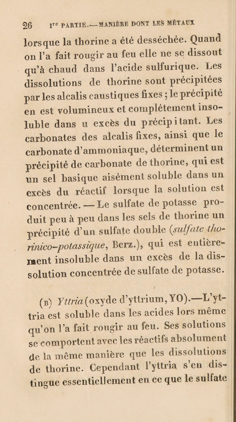 lorsque la tîiorine a été desséchée. Quand on l’a fait rougir au feu elle ne se dissout qu’à chaud dans l’acide sulfurique. Les dissolutions de thorine sont précipitées par les alcalis caustiques fixes 5 le précipité en est volumineux et complètement inso¬ luble dans 11 excès du précipitant. Les carbonates des alcalis fixes, ainsi que le carbonate d’ammoniaque, déterminent un précipité de carbonate de thorine, qui est un sel basique aisément soluble dans un excès du réactif lorsque la solution est concentrée. — Le sulfate dépotasse pio- duit peu à peu dans les sels de thorine un précipité d’un sulfate double (sulfate tho- rinico—potassique, Berz,), qui est entière¬ ment insoluble dans un excès de la dis¬ solution concentrée de sulfate de potasse. (b) Yttria (oxyde d’yttrium, YO).—L’yt- tria est soluble dans les acides lors même qu’on l’a fait rougir au feu. Ses solutions se comportent avec les réactifs absolument de la même manière que les dissolutions de thorine. Cependant l’yttria s’en dis¬ tingue essentiellement en ce que le sulfate