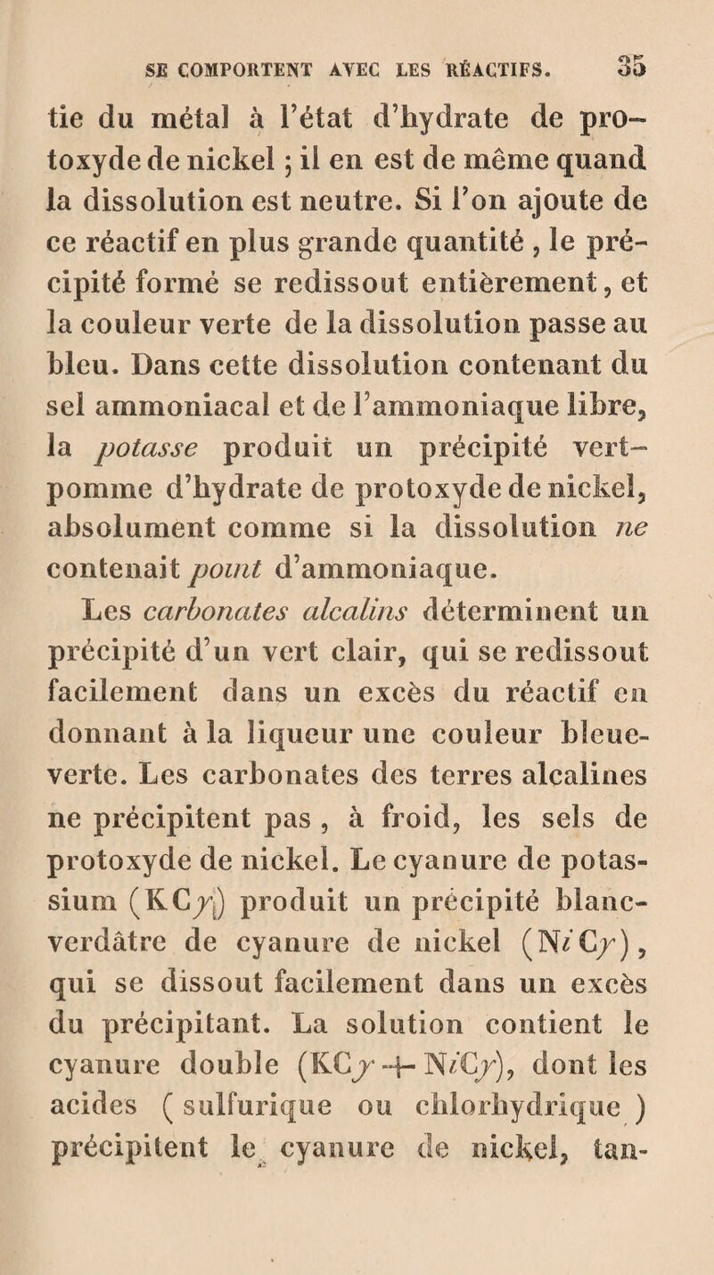 tie du métal à l’état d’hydrate de pro¬ toxyde de nickel ; ii en est de même quand la dissolution est neutre. Si Ton ajoute de ce réactif en plus grande quantité , le pré¬ cipité formé se redissout entièrement, et la couleur verte de la dissolution passe au bleu. Dans cette dissolution contenant du sel ammoniacal et de F ammoniaque libre, la potasse produit un précipité vert- pomme d’hydrate de protoxyde de nickel, absolument comme si la dissolution ne contenait point d’ammoniaque. Les carbonates alcalins déterminent un précipité d’un vert clair, qui se redissout facilement dans un excès du réactif en donnant à la liqueur une couleur bleuc- verte. Les carbonates des terres alcalines ne précipitent pas , à froid, les sels de protoxyde de nickel. Le cyanure de potas¬ sium (KC/j) produit un précipité blanc- verdâtre de cyanure de nickel (NéC/), qui se dissout facilement dans un excès du précipitant. La solution contient le cyanure double (KC/-f- NéC/), dont les acides ( sulfurique ou chlorhydrique ) précipitent le cyanure de nickel, tan-