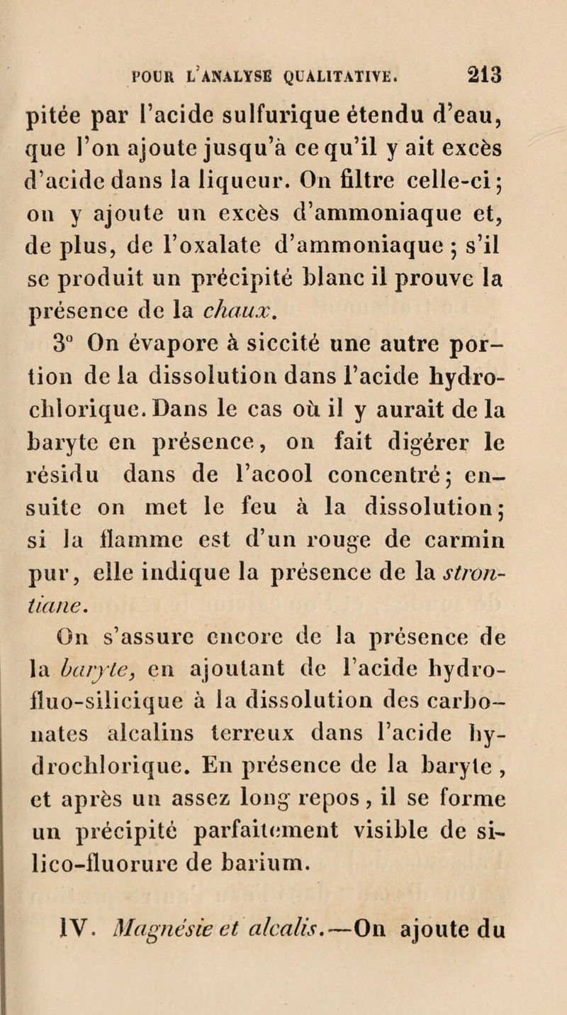 pitée par l’acide sulfurique étendu d’eau, que l’on ajoute jusqu’à ce qu’il y ait excès d’acide dans la liqueur. On filtre celle-ci; on y ajoute un excès d’ammoniaque et, de plus, de l’oxalate d’ammoniaque ; s’il se produit un précipité blanc il prouve la présence de la chaux. 3° On évapore à siccité une autre por¬ tion de la dissolution dans l’acide hydro- clilorique. Dans le cas où il y aurait de la baryte en présence, on fait digérer le résidu dans de l’acool concentré; en¬ suite on met le feu à la dissolution; si la flamme est d’un rouge de carmin pur, elle indique la présence de la stron- tiane. On s’assure encore de la présence de la baryte, en ajoutant de l’acide liydro- fïuo-silicique à la dissolution des carbo¬ nates alcalins terreux dans l’acide hy- drocblorique. En présence de la baryte , et après un assez long repos, il se forme un précipité parfaitement visible de si- lico-fluorure de barium. 1Y. Magnésie et alcalis.—On ajoute du