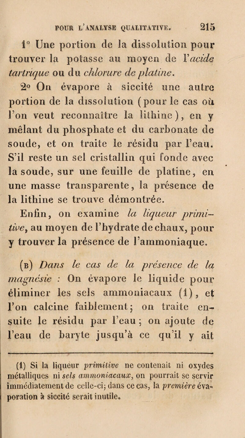 1° Une portion de la dissolution pour trouver la potasse au moyen de Y acide tarlrique ou du chlorure de platine. 2° On évapore à siccité une autre portion de la dissolution (pour le cas où l’on veut reconnaître la lithine ), en y mêlant du phosphate et du carbonate de soude, et on traite le résidu par beau. S’il reste un sel cristallin qui fonde avec la soude, sur une feuille de platine, en une masse transparente, la présence de la lithine se trouve démontrée. Enfin, on examine la liqueur primi- twet au moyen de l’hydrate de chaux, pour y trouver la présence de Fammoniaque. (b) Dans le cas de la présence de la magnésie : On évapore le liquide pour éliminer les sels ammoniacaux (1), et Fon calcine faiblement; on traite en¬ suite le résidu par l’eau ; on ajoute de l’eau de baryte jusqu’à ce qu’il y ait (1) Si la liqueur primitive ne contenait ni oxydes métalliques ni sels ammoniacaux, on pourrait se servir immédiatement de celle-ci; dans ce cas, la première é\a- poration à siccité serait inutile.