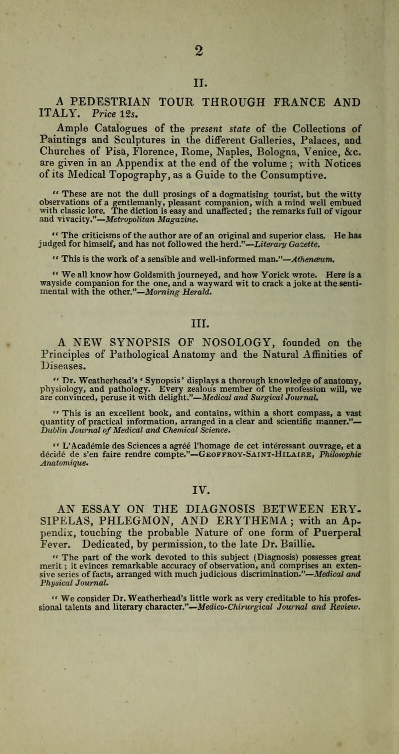 2 II. A PEDESTRIAN TOUR THROUGH FRANCE AND ITALY. Price 12 s. Ample Catalogues of the present state of the Collections of Paintings and Sculptures in the different Galleries, Palaces, and Churches of Pisa, Florence, Rome, Naples, Bologna, Venice, See. are given in an Appendix at the end of the volume ; with Notices of its Medical Topography, as a Guide to the Consumptive. “ These are not the dull prosings of a dogmatising tourist, but the witty observations of a gentlemanly, pleasant companion, with a mind well embued with classic lore. The diction is easy and unaffected; the remarks full of vigour and vivacity.”—Metropolitan Magazine. “ The criticisms of the author are of an original and superior class. He has judged for himself, and has not followed the herd.”—Literary Gazette.  This is the work of a sensible and well-informed man.”—Athenaeum. “ We all know how Goldsmith journeyed, and how Yorick wrote. Here is a wayside companion for the one, and a wayward wit to crack a joke at the senti¬ mental with the other.”—Morning Herald. III. A NEW SYNOPSIS OF NOSOLOGY, founded on the Principles of Pathological Anatomy and the Natural Affinities of Diseases. “ Dr. Weatherhead's ‘ Synopsis’ displays a thorough knowledge of anatomy, physiology, and pathology. Every zealous member of the profession will, we are convinced, peruse it with delight.”—Medical and Surgical Journal.  This is an excellent book, and contains, within a short compass, a vast quantity of practical information, arranged in a clear and scientific manner.”— Dublin Journal of Medical and Chemical Science. “ L’Acaddmie des Sciences a agrdd l’homage de cet intdressant ouvrage, et a ddcidd de s’en faire rendre compte.”—Geoffroy-Saint-Hilaire, Philosophic Anatomique. IV. AN ESSAY ON THE DIAGNOSIS BETWEEN ERY¬ SIPELAS, PHLEGMON, AND ERYTHEMA; with an Ap¬ pendix, touching the probable Nature of one form of Puerperal Fever. Dedicated, by permission, to the late Dr. Baillie. “ The part of the work devoted to this subject (Diagnosis) possesses great merit; it evinces remarkable accuracy of observation, and comprises an exten¬ sive series of facts, arranged with much judicious discrimination.”—Medical and Physical Journal. “ We consider Dr. Weatherhead’s little work as very creditable to his profes¬ sional talents and literary character.”—Medico-Chirurgical Journal and Review.