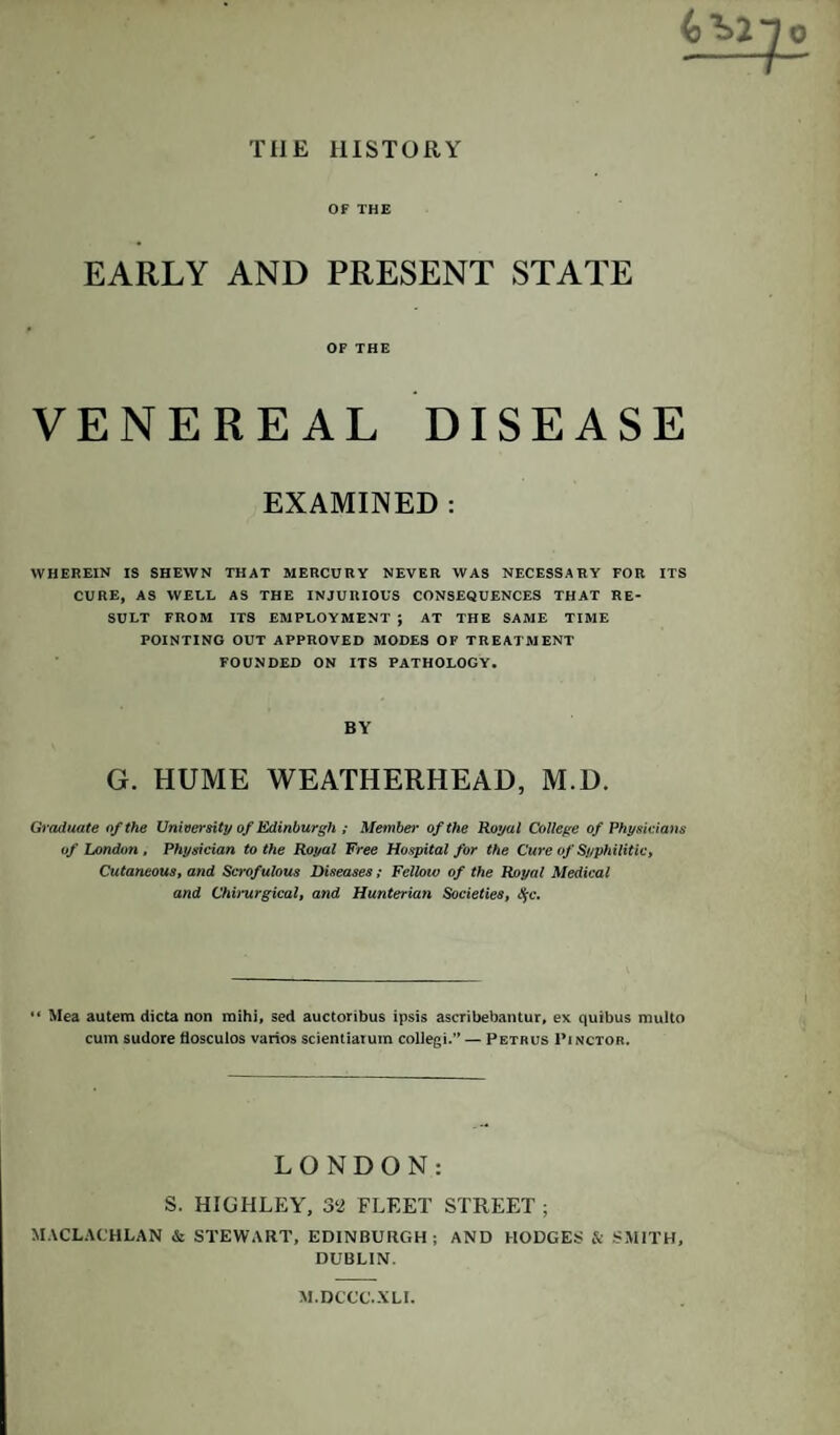 THE HISTORY OF THE EARLY AND PRESENT STATE OF THE VENEREAL DISEASE EXAMINED : WHEREIN IS SHEWN THAT MERCURY NEVER WAS NECESSARY FOR ITS CURE, AS WELL AS THE INJURIOUS CONSEQUENCES THAT RE¬ SULT FROM ITS EMPLOYMENT ; AT THE SAME TIME POINTING OUT APPROVED MODES OF TREATMENT FOUNDED ON ITS PATHOLOGY. BY G. HUME WEATHERHEAD, M.D. Graduate of the University of Edinburgh ; Member of the Royal College of Physicians of London , Physician to the Royal Free Hospital for the Cure of Syphilitic, Cutaneous, and Scrof ulous Diseases; Fellow of the Royal Medical and Chimrgical, and Hunterian Societies, $c. “ Mea autem dicta non raihi, sed auctoribus ipsis ascribebantur, ex quibus multo cum sudore flosculos varios scientiarum collegi.” — Petrus Pinctor. LONDON: S. HIGHLEY, 32 FLEET STREET ; MACLACHLAN & STEWART, EDINBURGH; AND HODGES & SMITH, DUBLIN. M.DCCU.XLI.