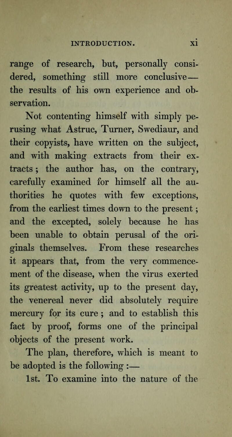 range of research, but, personally consi¬ dered, something still more conclusive— the results of his own experience and ob¬ servation. Not contenting himself with simply pe¬ rusing what Astruc, Turner, Swediaur, and their copyists, have written on the subject, and with making extracts from their ex¬ tracts ; the author has, on the contrary, carefully examined for himself all the au¬ thorities he quotes with few exceptions, from the earliest times down to the present; and the excepted, solely because he has been unable to obtain perusal of the ori¬ ginals themselves. From these researches it appears that, from the very commence¬ ment of the disease, when the virus exerted its greatest activity, up to the present day, the venereal never did absolutely require mercury for its cure ; and to establish this fact by proof, forms one of the principal objects of the present work. The plan, therefore, which is meant to be adopted is the following :— 1st. To examine into the nature of the