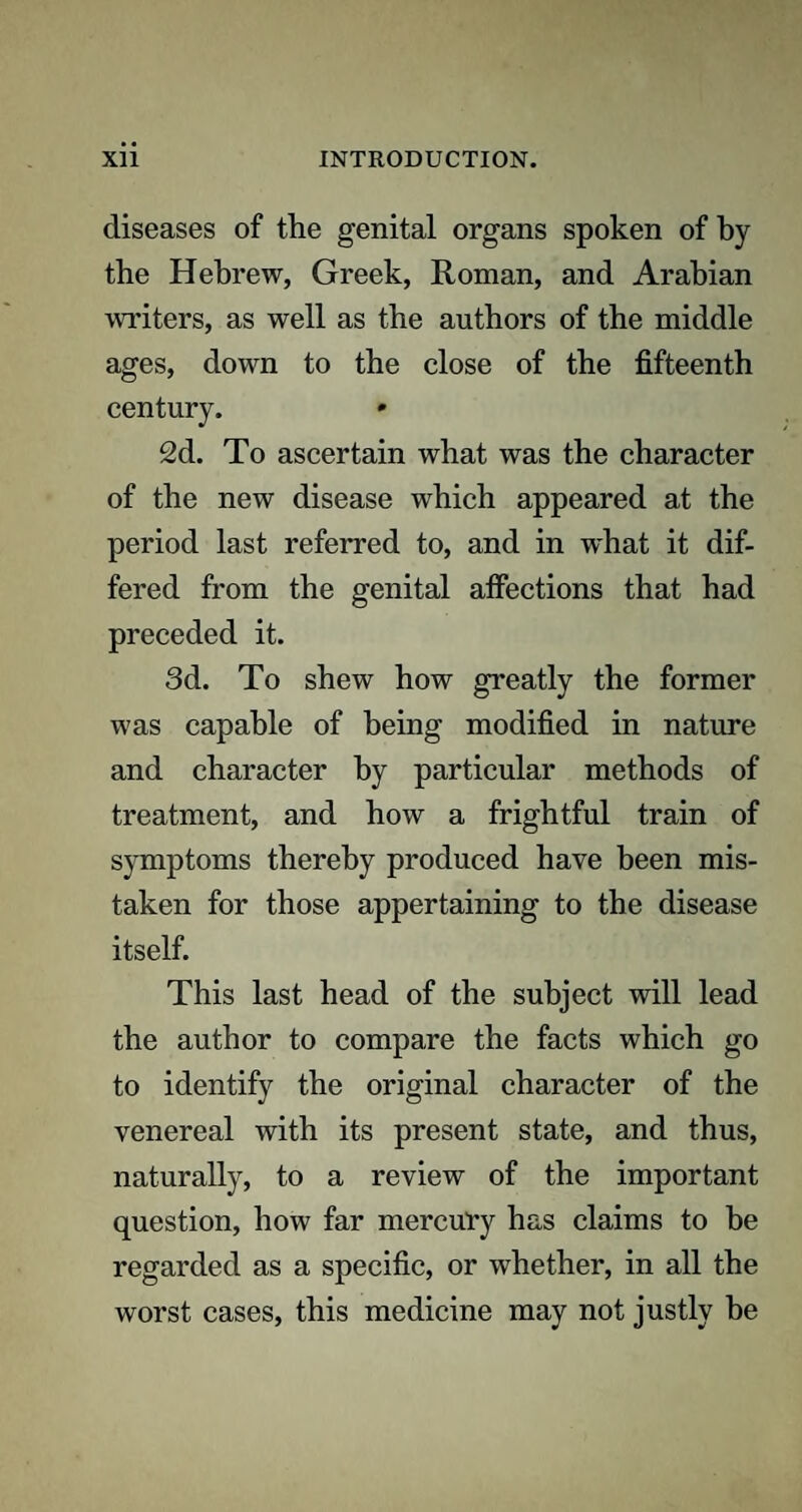 diseases of the genital organs spoken of by the Hebrew, Greek, Roman, and Arabian writers, as well as the authors of the middle ages, down to the close of the fifteenth century. 2d. To ascertain what was the character of the new disease which appeared at the period last referred to, and in what it dif¬ fered from the genital affections that had preceded it. 3d. To shew how greatly the former was capable of being modified in nature and character by particular methods of treatment, and how a frightful train of symptoms thereby produced have been mis¬ taken for those appertaining to the disease itself. This last head of the subject will lead the author to compare the facts which go to identify the original character of the venereal with its present state, and thus, naturally, to a review of the important question, how far mercury has claims to be regarded as a specific, or whether, in all the worst cases, this medicine may not justly be