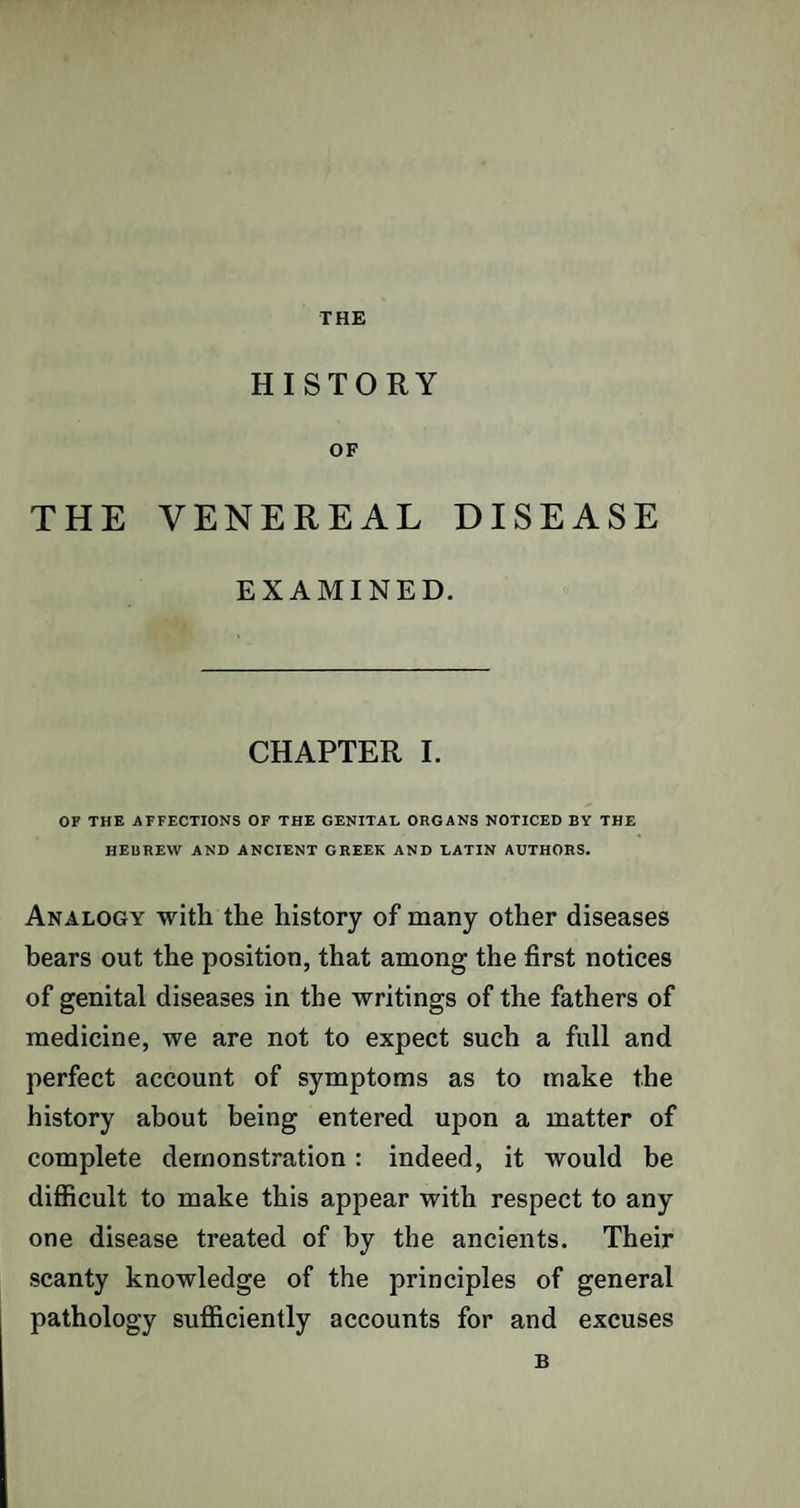 THE HISTORY OF THE VENEREAL DISEASE EXAMINED. CHAPTER I. OF THE AFFECTIONS OF THE GENITAL ORGANS NOTICED BY THE HEBREW AND ANCIENT GREEK AND LATIN AUTHORS. Analogy with the history of many other diseases hears out the position, that among the first notices of genital diseases in the writings of the fathers of medicine, we are not to expect such a full and perfect account of symptoms as to make the history about being entered upon a matter of complete demonstration: indeed, it would be difficult to make this appear with respect to any one disease treated of by the ancients. Their scanty knowledge of the principles of general pathology sufficiently accounts for and excuses B