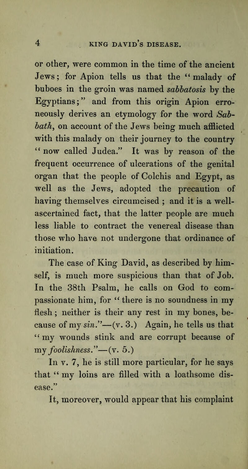 or other, were common in the time of the ancient Jews; for Apion tells us that the “malady of buboes in the groin was named sabbatosis by the Egyptians;” and from this origin Apion erro¬ neously derives an etymology for the word Sab¬ bath, on account of the Jews being much afflicted with this malady on their journey to the country “ now called Judea.” It was by reason of the frequent occurrence of ulcerations of the genital organ that the people of Colchis and Egypt, as well as the Jews, adopted the precaution of having themselves circumcised ; and it is a well- ascertained fact, that the latter people are much less liable to contract the venereal disease than those wrho have not undergone that ordinance of initiation. The case of King David, as described by him¬ self, is much more suspicious than that of Job. In the 38th Psalm, he calls on God to com¬ passionate him, for “ there is no soundness in my flesh; neither is their any rest in my bones, be¬ cause of my sin.”—(v. 3.) Again, he tells us that “my wounds stink and are corrupt because of my foolishness.”—(v. 5.) In v. 7, he is still more particular, for he says that “ my loins are filled with a loathsome dis¬ ease.” It, moreover, would appear that his complaint