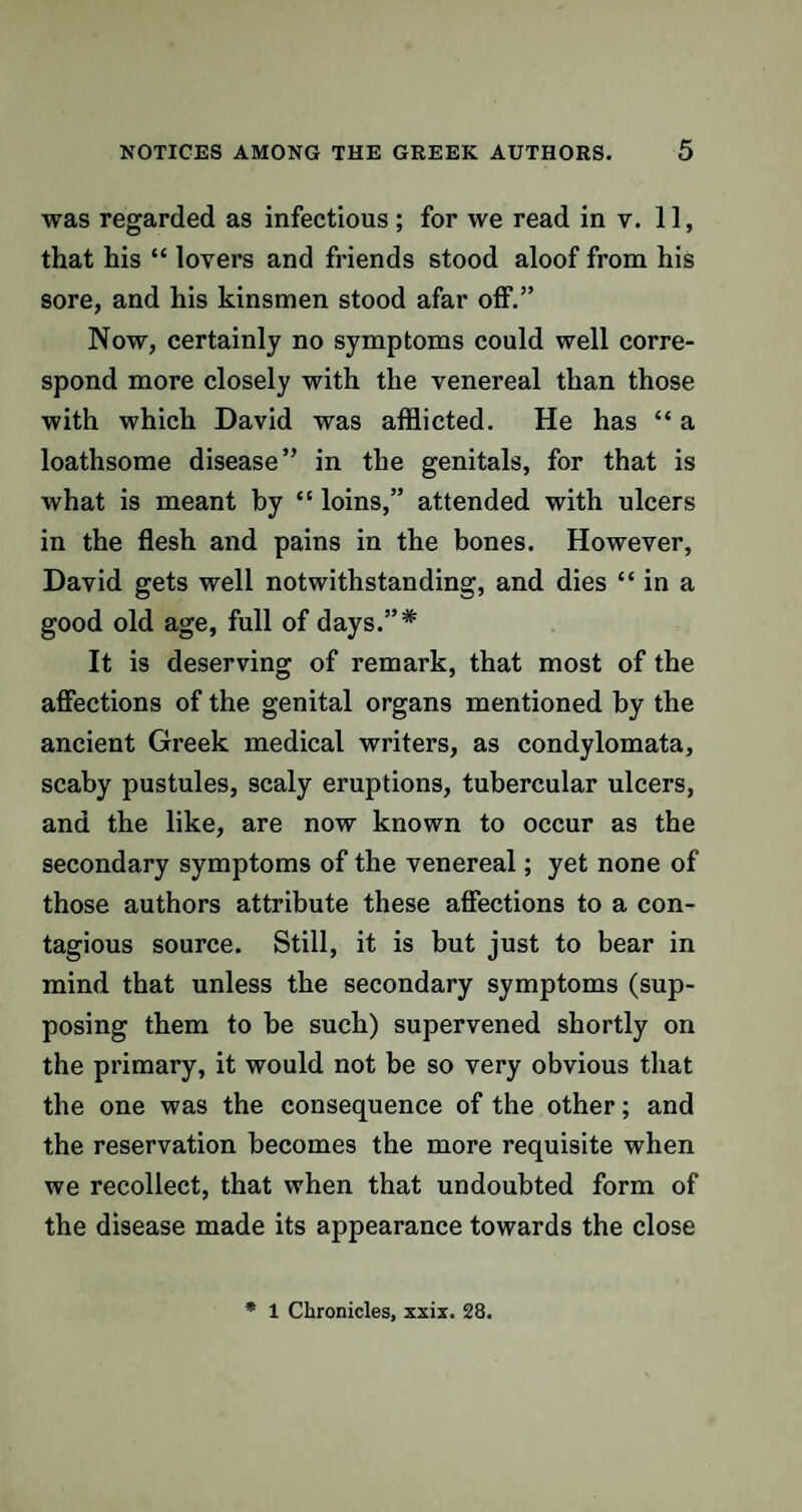 was regarded as infectious ; for we read in v. 11, that his “ lovers and friends stood aloof from his sore, and his kinsmen stood afar off.” Now, certainly no symptoms could well corre¬ spond more closely with the venereal than those with which David was afflicted. He has “ a loathsome disease” in the genitals, for that is what is meant by “ loins,” attended with ulcers in the flesh and pains in the bones. However, David gets well notwithstanding, and dies “ in a good old age, full of days.”* It is deserving of remark, that most of the affections of the genital organs mentioned by the ancient Greek medical writers, as condylomata, scaby pustules, scaly eruptions, tubercular ulcers, and the like, are now known to occur as the secondary symptoms of the venereal; yet none of those authors attribute these affections to a con¬ tagious source. Still, it is but just to bear in mind that unless the secondary symptoms (sup¬ posing them to be such) supervened shortly on the primary, it would not be so very obvious that the one was the consequence of the other; and the reservation becomes the more requisite when we recollect, that when that undoubted form of the disease made its appearance towards the close * 1 Chronicles, xxix. 28.