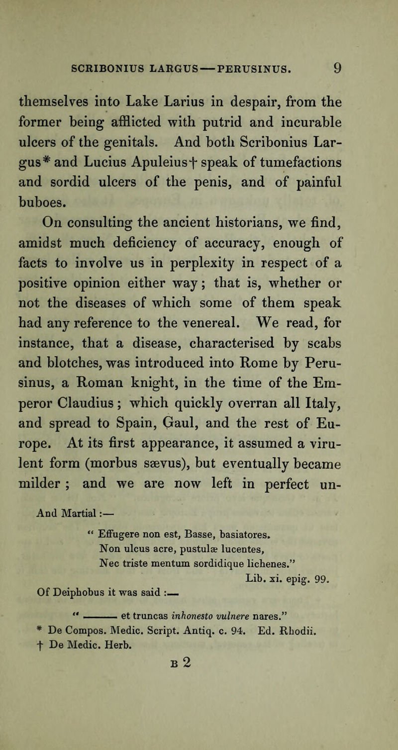 themselves into Lake Larius in despair, from the former being afflicted with putrid and incurable ulcers of the genitals. And both Scribonius Lar- gus# and Lucius Apuleiusf speak of tumefactions and sordid ulcers of the penis, and of painful buboes. On consulting the ancient historians, we find, amidst much deficiency of accuracy, enough of facts to involve us in perplexity in respect of a positive opinion either way; that is, whether or not the diseases of which some of them speak had any reference to the venereal. We read, for instance, that a disease, characterised by scabs and blotches, was introduced into Rome by Peru- sinus, a Roman knight, in the time of the Em¬ peror Claudius ; which quickly overran all Italy, and spread to Spain, Gaul, and the rest of Eu¬ rope. At its first appearance, it assumed a viru¬ lent form (morbus ssevus), but eventually became milder ; and we are now left in perfect un- And Martial:— “ Effugere non est, Basse, basiatores. Non ulcus acre, pustul* lucentes, Nec triste mentum sordidique lichenes.” Lib. xi. epig. 99. Of Deiphobus it was said :— -et truncas inhonesto vulnere nares.” * De Compos. Medic. Script. Antiq. c. 94. Ed. Rhodii. f De Medic. Herb. B 2