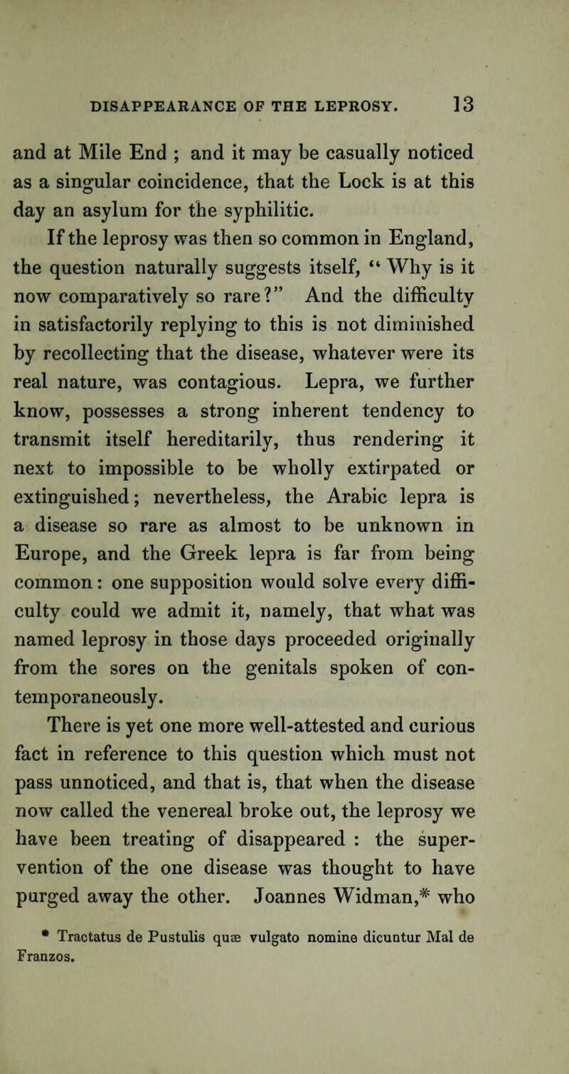 and at Mile End ; and it may be casually noticed as a singular coincidence, that the Lock is at this day an asylum for the syphilitic. If the leprosy was then so common in England, the question naturally suggests itself, “ Why is it now comparatively so rare?” And the difficulty in satisfactorily replying to this is not diminished by recollecting that the disease, whatever were its real nature, was contagious. Lepra, we further know, possesses a strong inherent tendency to transmit itself hereditarily, thus rendering it next to impossible to be wholly extirpated or extinguished; nevertheless, the Arabic lepra is a disease so rare as almost to be unknown in Europe, and the Greek lepra is far from being common: one supposition would solve every diffi¬ culty could we admit it, namely, that what was named leprosy in those days proceeded originally from the sores on the genitals spoken of con¬ temporaneously. There is yet one more well-attested and curious fact in reference to this question which must not pass unnoticed, and that is, that when the disease now called the venereal broke out, the leprosy we have been treating of disappeared : the super¬ vention of the one disease was thought to have purged away the other. Joannes Widman,* who * Tractatus de Pustulis quae vulgato nomine dicuntur Mai de Franzos.