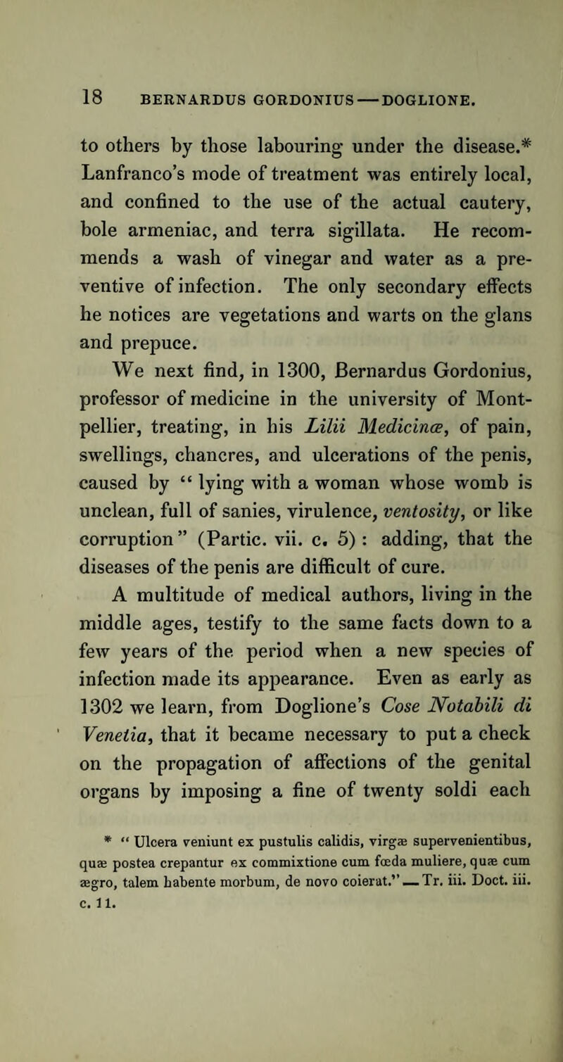 to others by those labouring under the disease.* Lanfranco’s mode of treatment was entirely local, and confined to the use of the actual cautery, bole armeniac, and terra sigillata. He recom¬ mends a wash of vinegar and water as a pre¬ ventive of infection. The only secondary effects he notices are vegetations and warts on the glans and prepuce. We next find, in 1300, Bernardus Gordonius, professor of medicine in the university of Mont¬ pellier, treating, in his Lilii Medicines, of pain, swellings, chancres, and ulcerations of the penis, caused by “ lying with a woman whose womb is unclean, full of sanies, virulence, ventosity, or like corruption” (Partic. vii. c. 5): adding, that the diseases of the penis are difficult of cure. A multitude of medical authors, living in the middle ages, testify to the same facts down to a few years of the period when a new species of infection made its appearance. Even as early as 1302 we learn, from Doglione’s Cose Notabili di Venetia, that it became necessary to put a check on the propagation of affections of the genital organs by imposing a fine of twenty soldi each * “ Ulcera veniunt ex pustulis calidis, virgaj supervenientibus, quaj postea crepantur ex commixtione cum foeda muliere, quae cum aegro, talem babente morbum, de novo coierat.”_Tr. iii. Doct. iii. c. 11.