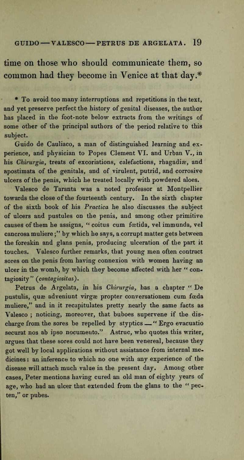 time on those who should communicate them, so common had they become in Venice at that day.* * To avoid too many interruptions and repetitions in the text, and yet preserve perfect the history of genital diseases, the author has placed in the foot-note below extracts from the writings of some other of the principal authors of the period relative to this subject. Guido de Cauliaco, a man of distinguished learning and ex¬ perience, and physician to Popes Clement VI. and Urban V., in his Chirurgia, treats of excoriations, calefactions, rhagadite, and apostimata of the genitals, and of virulent, putrid, and corrosive ulcers of the penis, which he treated locally with powdered aloes. Valesco de Taranta was a noted professor at Montpellier towards the close of the fourteenth century. In the sixth chapter of the sixth book of his Practica he also discusses the subject of ulcers and pustules on the penis, and among other primitive causes of them he assigns, “ coitus cum foetida, vel immunda, vel cancrosa muliereby which he says, a corrupt matter gets between the foreskin and glans penis, producing ulceration of the part it touches. Valesco further remarks, that young men often contract sores on the penis from having connexion with women having an ulcer in the womb, by which they become affected with her “ con¬ tagiosity” (contagiositas). Petrus de Argelata, in his Chirurgia, has a chapter “ De pustulis, quffi adveniunt virgse propter conversationem cum foeda muliere,” and in it recapitulates pretty nearly the same facts as Valesco ; noticing, moreover, that buboes supervene if the dis¬ charge from the sores be repelled by styptics — “ Ergo evacuatio securat nos ab ipso nocumeuto.” Astruc, who quotes this writer, argues that these sores could not have been venereal, because they got well by local applications without assistance from internal me¬ dicines : an inference to which no one with any experience of the disease will attach much value in the present day. Among other cases, Peter mentions having cured an old man of eighty years of age, who had an ulcer that extended from the glans to the “ pec- ten,” or pubes.