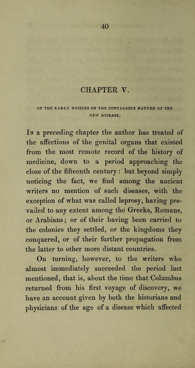 CHAPTER V. OF THE EARLY NOTICES OF THE CONTAGIOUS NATURE OF THE NEW DISEASE. In a preceding chapter the author has treated of the affections of the genital organs that existed from the most remote record of the history of medicine, down to a period approaching the close of the fifteenth century : but beyond simply noticing the fact, we find among the ancient writers no mention of such diseases, with the exception of what was called leprosy, having pre¬ vailed to any extent among the Greeks, Romans, or Arabians; or of their having been carried to the colonies they settled, or the kingdoms they conquered, or of their further propagation from the latter to other more distant countries. On turning, however, to the writers who almost immediately succeeded the period last mentioned, that is, about the time that Columbus returned from his first voyage of discovery, we have an account given by both the historians and physicians of the age of a disease which affected
