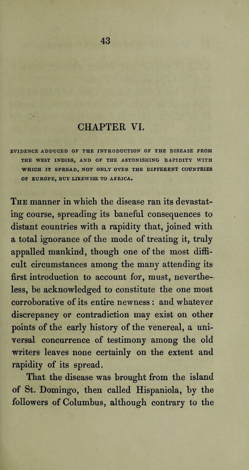 CHAPTER VI. EVIDENCE ADDUCED OF THE INTRODUCTION OF THE DISEASE FROM THE WEST INDIES, AND OF THE ASTONISHING RAPIDITY WITH WHICH IT SPREAD, NOT ONLY OVER THE DIFFERENT COUNTRIES OF EUROPE, BUT LIKEWISE TO AFRICA, The manner in which the disease ran its devastat¬ ing coarse, spreading its baneful consequences to distant countries with a rapidity that, joined with a total ignorance of the mode of treating it, truly appalled mankind, though one of the most diffi¬ cult circumstances among the many attending its first introduction to account for, must, neverthe¬ less, be acknowledged to constitute the one most corroborative of its entire newness : and whatever discrepancy or contradiction may exist on other points of the early history of the venereal, a uni¬ versal concurrence of testimony among the old writers leaves none certainly on the extent and rapidity of its spread. That the disease was brought from the island of St. Domingo, then called Hispaniola, by the followers of Columbus, although contrary to the