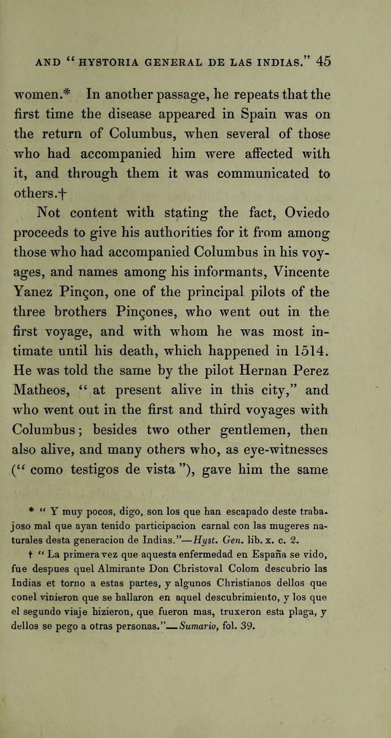 women.* In another passage, he repeats that the first time the disease appeared in Spain was on the return of Columbus, when several of those who had accompanied him were affected with it, and through them it was communicated to others.f Not content with stating the fact, Oviedo proceeds to give his authorities for it from among those who had accompanied Columbus in his voy¬ ages, and names among his informants, Vincente Yanez Pingon, one of the principal pilots of the three brothers Pincones, who went out in the first voyage, and with whom he was most in¬ timate until his death, which happened in 1514. He was told the same by the pilot Hernan Perez Matheos, “ at present alive in this city,” and who went out in the first and third voyages with Columbus; besides two other gentlemen, then also alive, and many others who, as eye-witnesses (“ como testigos de vista ”), gave him the same * “ Y muy pocos, digo, son los que han escapado deste traba- joso mal que ayan tenido participacion carnal con las mugeres na- turales desta generacion de Indias.”—Hyst. Gen. lib. x. c. 2. t “ La primera vez que aquesta enfermedad en Espana se vido, fue despues quel Almirante Don Cbristoval Colom descubrio las Indias et torno a estas partes, y algunos Christianos dellos que conel vinieron que se ballaron en aquel descubrimiento, y los que el segundo viaje hizieron, que fueron mas, truxeron esta plaga, y dellos se pego a otras personas.”_Sumario, fol. 39.