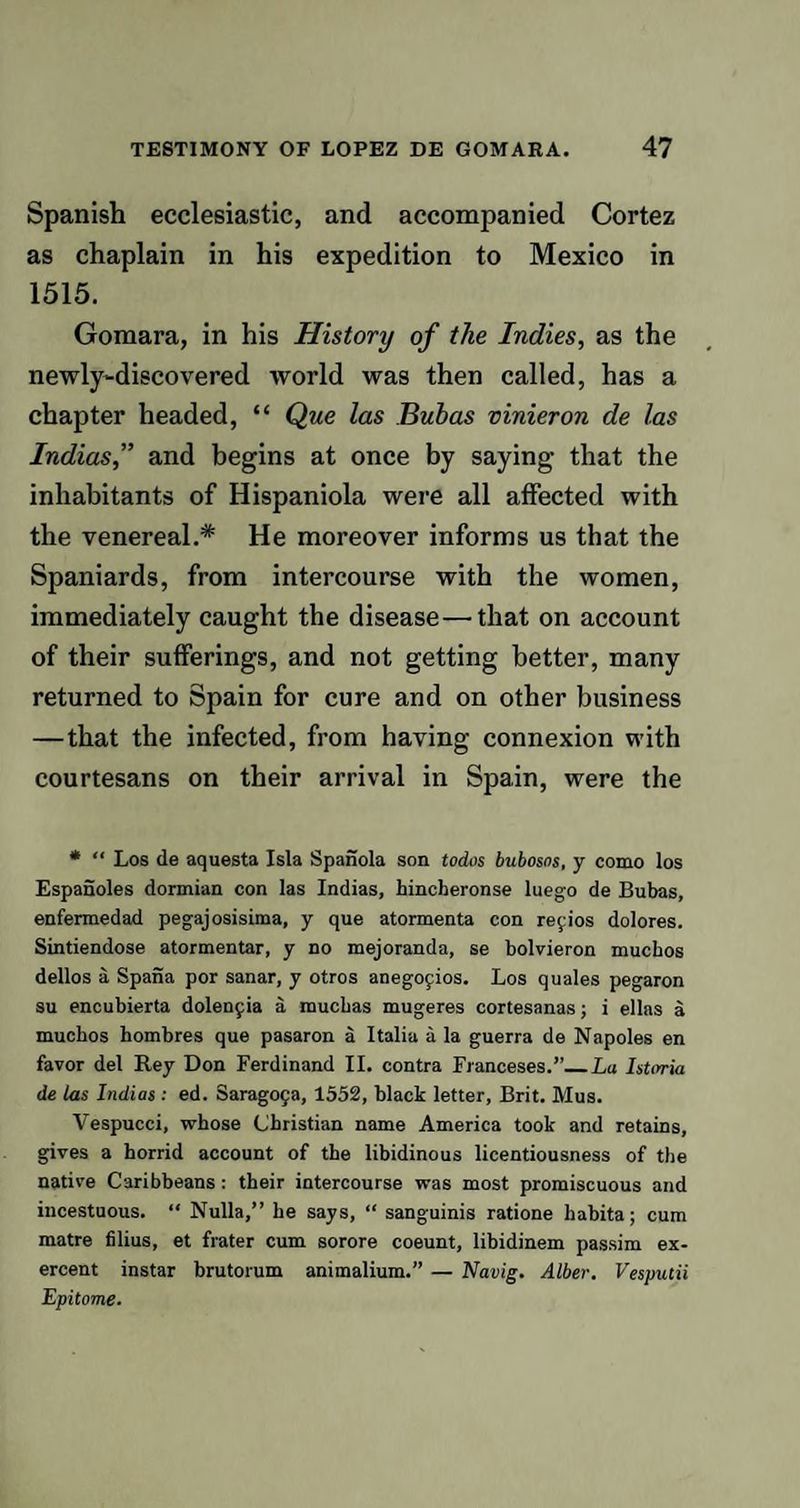 Spanish ecclesiastic, and accompanied Cortez as chaplain in his expedition to Mexico in 1515. Gomara, in his History of the Indies, as the newly-discovered world was then called, has a chapter headed, “ Que las Bubas vinieron de las Indias,” and begins at once by saying that the inhabitants of Hispaniola were all affected with the venereal.* He moreover informs us that the Spaniards, from intercourse with the women, immediately caught the disease—that on account of their sufferings, and not getting better, many returned to Spain for cure and on other business — that the infected, from having connexion with courtesans on their arrival in Spain, were the * “ Los de aquesta Isla Spanola son todos bubosos, y como los Espanoles dormian con las Indias, hincheronse luego de Bubas, enfermedad pegajosisima, y que atormenta con refios dolores. Sintiendose atormentar, y no mejoranda, se bolvieron muchos dellos a Spana por sanar, y otros anegoyios. Los quales pegaron su encubierta dolenfia a muchas mugeres cortesanas; i ellas a mucbos hombres que pasaron a Italia a la guerra de Napoles en favor del Rey Don Ferdinand II. contra Franceses.’’_La Istirria de las Indias: ed. Sarag09a, 1552, black letter, Brit. Mus. Vespucci, whose Christian name America took and retains, gives a horrid account of the libidinous licentiousness of the native Caribbeans : their intercourse was most promiscuous and incestuous. “ Nulla,” he says, “ sanguinis ratione habita; cum matre filius, et frater cum sorore coeunt, libidinem passim ex- ercent instar brutorum animalium.” — Navig. Alber. Vesputii Epitome.