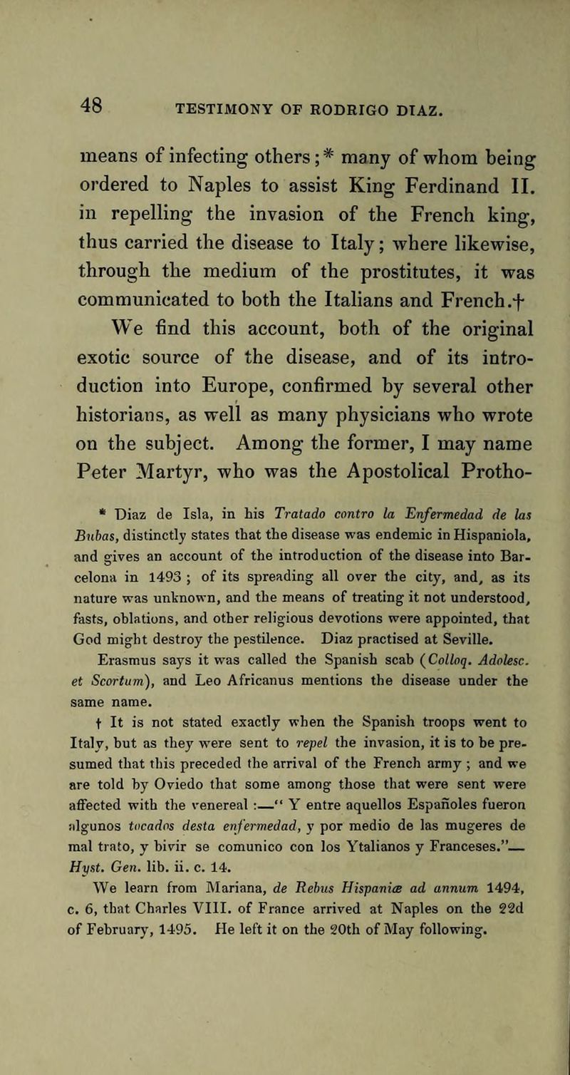 TESTIMONY OF RODRIGO DIAZ. means of infecting others; * many of whom being ordered to Naples to assist King Ferdinand II. in repelling the invasion of the French king, thus carried the disease to Italy; where likewise, through the medium of the prostitutes, it was communicated to both the Italians and French .f We find this account, both of the original exotic source of the disease, and of its intro¬ duction into Europe, confirmed by several other historians, as well as many physicians who wrote on the subject. Among the former, I may name Peter Martyr, who was the Apostolical Protho- * Diaz de Isla, in his Tratado contro la Enfermedad de las Bubas, distinctly states that the disease was endemic in Hispaniola, and gives an account of the introduction of the disease into Bar¬ celona in 1493 ; of its spreading all over the city, and, as its nature was unknown, and the means of treating it not understood, fasts, oblations, and other religious devotions were appointed, that God might destroy the pestilence. Diaz practised at Seville. Erasmus says it was called the Spanish scab (Colloq. Adolesc. et Scortum), and Leo Africanus mentions the disease under the same name. f It is not stated exactly when the Spanish troops went to Italy, but as they were sent to repel the invasion, it is to be pre¬ sumed that this preceded the arrival of the French army ; and we are told by Oviedo that some among those that were sent were affected with the venereal :—“ Y entre aquellos Espanoles fueron algunos tocadns desta en fermedad, y por medio de las mugeres de mal trato, y bivir se comunico con los Ytalianos y Franceses.”_ Hyst. Gen. lib. ii. c. 14. We learn from Mariana, de Rebus Hispania ad annum 1494, c. 6, that Charles VIII. of France arrived at Naples on the 22d of February, 1495. He left it on the 20th of May following.