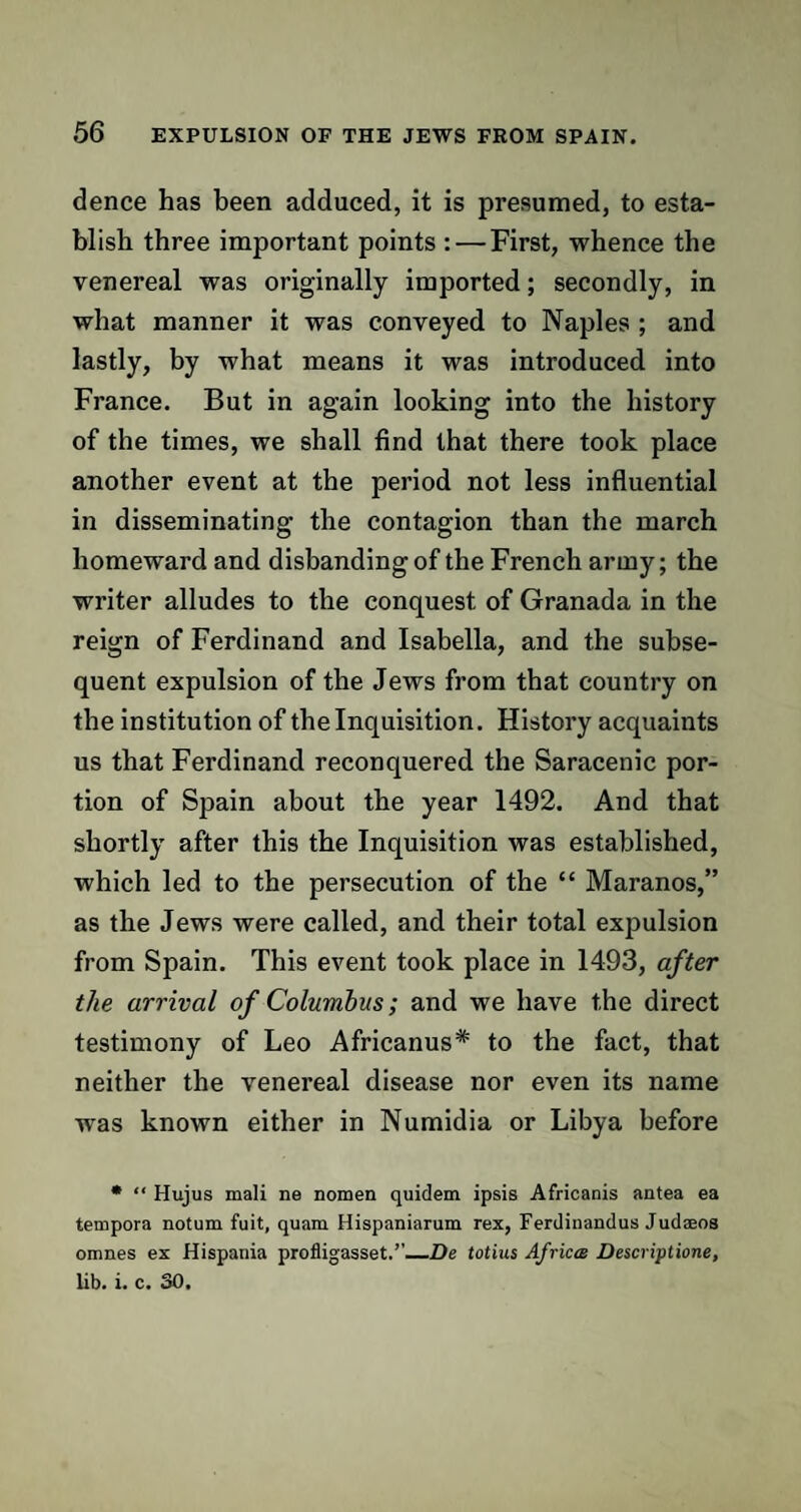 dence has been adduced, it is presumed, to esta¬ blish three important points : — First, whence the venereal was originally imported; secondly, in what manner it was conveyed to Naples ; and lastly, by what means it was introduced into France. But in again looking into the history of the times, we shall find that there took place another event at the period not less influential in disseminating the contagion than the march homeward and disbanding of the French army; the writer alludes to the conquest of Granada in the reign of Ferdinand and Isabella, and the subse¬ quent expulsion of the Jews from that country on the institution of the Inquisition. History acquaints us that Ferdinand reconquered the Saracenic por¬ tion of Spain about the year 1492. And that shortly after this the Inquisition was established, which led to the persecution of the “ Maranos,” as the Jews were called, and their total expulsion from Spain. This event took place in 1493, after the arrival of Columbus; and we have the direct testimony of Leo Africanus* to the fact, that neither the venereal disease nor even its name was known either in Numidia or Libya before • “ Hujus mali ne nomen quidem ipsis Africanis antea ea tempora notum fuit, quam Hispaniarum rex, Ferdinandus Judseos omnes ex Hispania profligasset.’’—De totius Africa Descriptione, lib. i. c. 30,