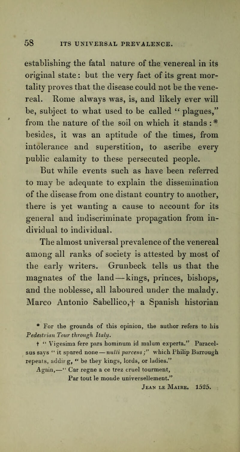 establishing the fatal nature of the venereal in its original state: hut the very fact of its great mor¬ tality proves that the disease could not he the vene¬ real. Rome always was, is, and likely ever will he, subject to what used to be called “ plagues,” from the nature of the soil on which it stands : * besides, it was an aptitude of the times, from intolerance and superstition, to ascribe every public calamity to these persecuted people. But while events such as have been referred to may be adequate to explain the dissemination of the disease from one distant country to another, there is yet wanting a cause to account for its general and indiscriminate propagation from in¬ dividual to individual. The almost universal prevalence of the venereal among all ranks of society is attested by most of the early writers. Grunbeck tells us that the magnates of the land —kings, princes, bishops, and the noblesse, all laboured under the malady. Marco Antonio Sabellico,f a Spanish historian * For the grounds of this opinion, the author refers to his Pedestrian Tour through Italy. t “ Vigesima fere pars hominum id malum experta.” Paracel¬ sus says “ it spared none — nutli parcenswhich Philip Barrough repeats, addii g, “ be they kings, lords, or ladies.” Again,—“ Car regne a ce trez cruel tourment, Par tout le monde universellement.” Jean le Maire, 1525.