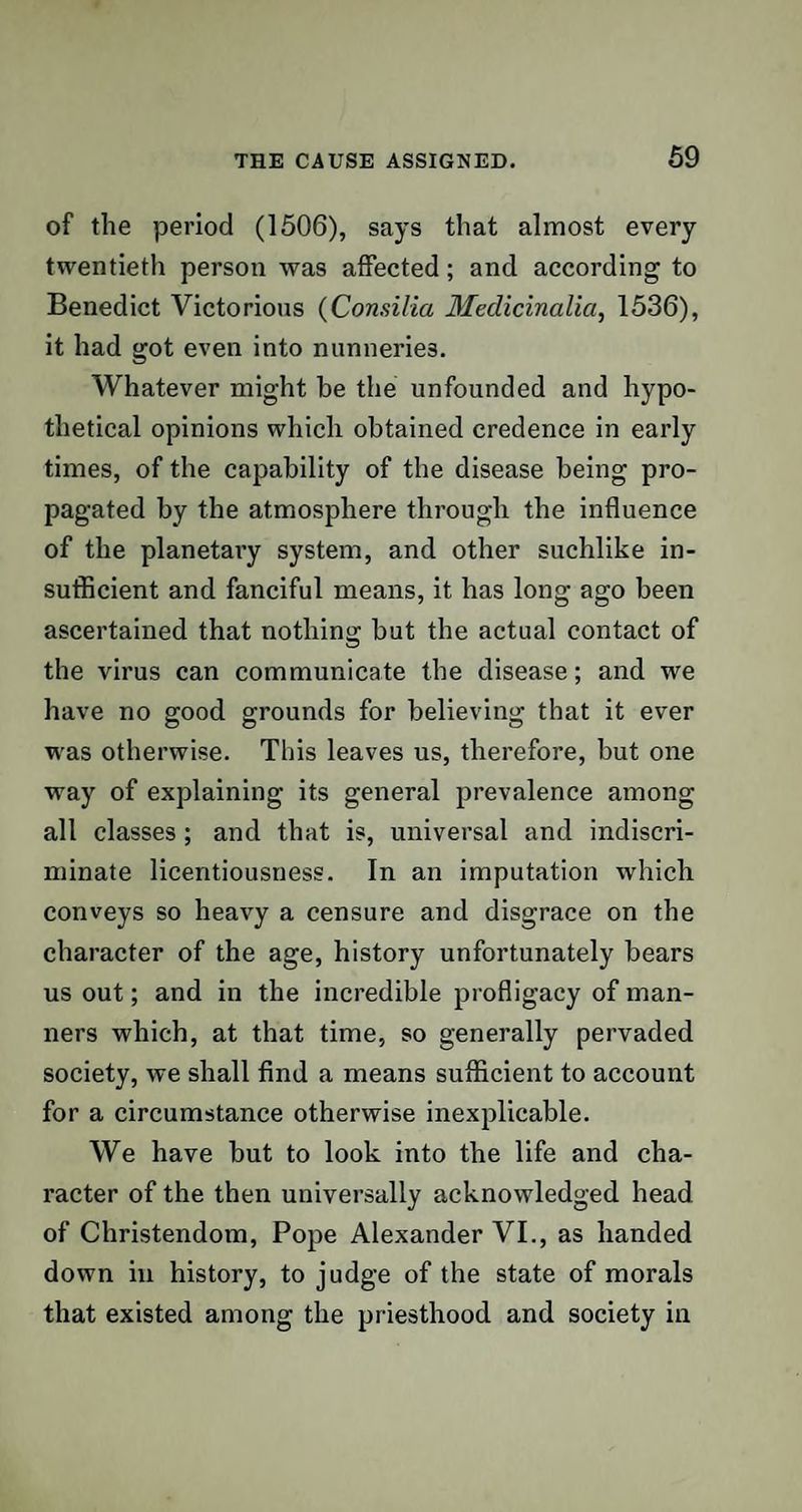 of the period (1506), says that almost every twentieth person was affected; and according to Benedict Victorious (Consilia Medicinalia, 1536), it had got even into nunneries. Whatever might be the unfounded and hypo¬ thetical opinions which obtained credence in early times, of the capability of the disease being pro¬ pagated by the atmosphere through the influence of the planetary system, and other suchlike in¬ sufficient and fanciful means, it has long ago been ascertained that nothing but the actual contact of the virus can communicate the disease; and we have no good grounds for believing that it ever was otherwise. This leaves us, therefore, but one way of explaining its general prevalence among all classes ; and that is, universal and indiscri¬ minate licentiousness. In an imputation which conveys so heavy a censure and disgrace on the character of the age, history unfortunately bears us out; and in the incredible profligacy of man¬ ners which, at that time, so generally pervaded society, we shall find a means sufficient to account for a circumstance otherwise inexplicable. We have but to look into the life and cha¬ racter of the then universally acknowledged head of Christendom, Pope Alexander VI., as handed down in history, to judge of the state of morals that existed among the priesthood and society in