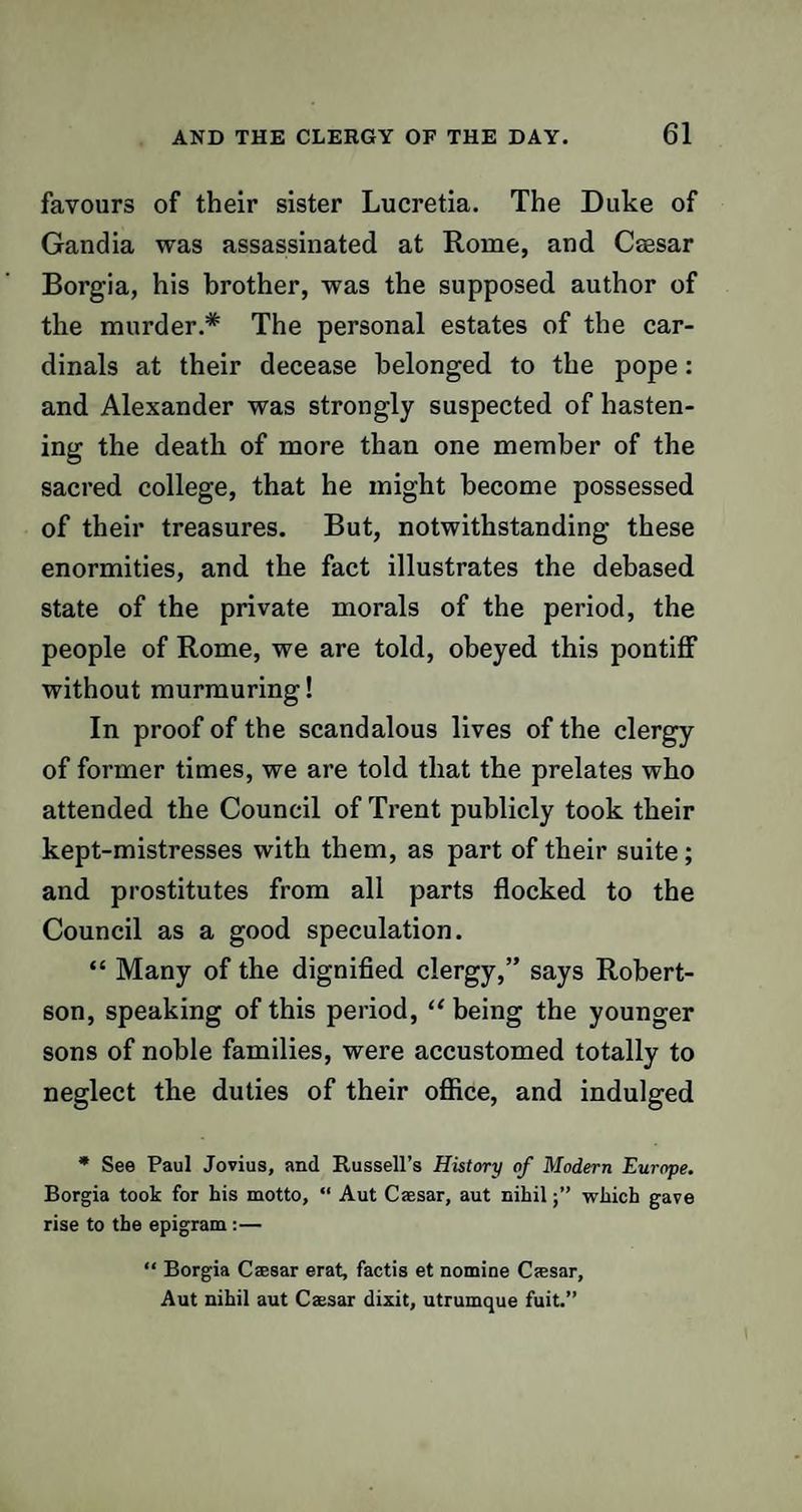 favours of their sister Lucretia. The Duke of Gandia was assassinated at Rome, and Caesar Borgia, his brother, was the supposed author of the murder.* The personal estates of the car¬ dinals at their decease belonged to the pope: and Alexander was strongly suspected of hasten¬ ing the death of more than one member of the sacred college, that he might become possessed of their treasures. But, notwithstanding these enormities, and the fact illustrates the debased state of the private morals of the period, the people of Rome, we are told, obeyed this pontiff without murmuring! In proof of the scandalous lives of the clergy of former times, we are told that the prelates who attended the Council of Trent publicly took their kept-mistresses with them, as part of their suite; and prostitutes from all parts flocked to the Council as a good speculation. “ Many of the dignified clergy,” says Robert¬ son, speaking of this period, “ being the younger sons of noble families, were accustomed totally to neglect the duties of their office, and indulged * See Paul Jovius, and Russell’s History of Modern Europe. Borgia took for his motto, “ Aut Caesar, aut nihilwhich gave rise to the epigram :— “ Borgia Caesar erat, factis et nomine Caesar, Aut nihil aut Caesar dixit, utrumque fuit.”