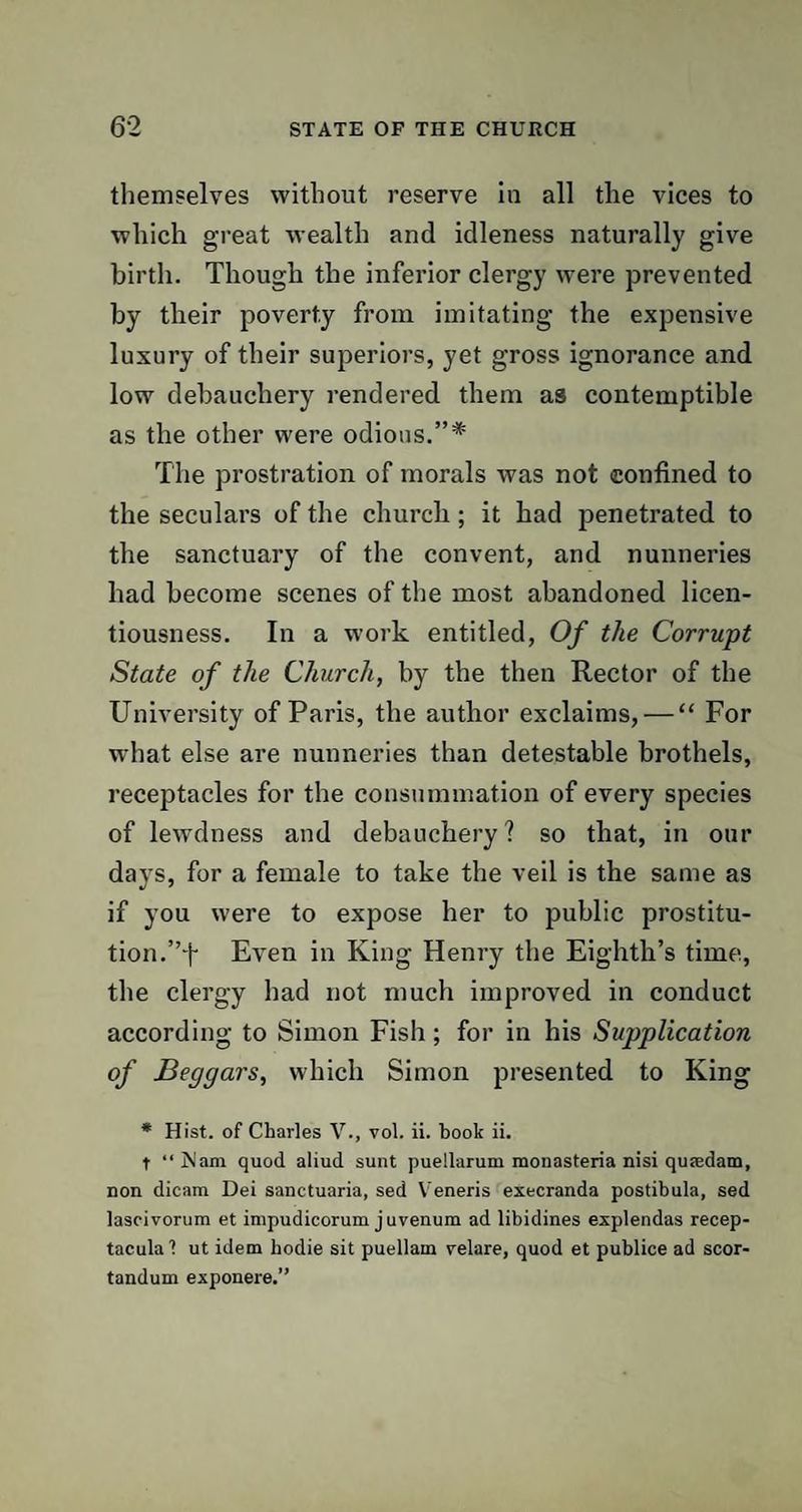 themselves without reserve in all the vices to which great wealth and idleness naturally give birth. Though the inferior clergy were prevented by their poverty from imitating the expensive luxury of their superiors, yet gross ignorance and low debauchery rendered them as contemptible as the other were odious.”* The prostration of morals was not confined to the seculars of the church; it had penetrated to the sanctuary of the convent, and nunneries had become scenes of the most abandoned licen¬ tiousness. In a work entitled, Of the Corrupt State of the Church, by the then Rector of the University of Paris, the author exclaims, — “ For what else are nunneries than detestable brothels, receptacles for the consummation of every species of lewdness and debauchery? so that, in our days, for a female to take the veil is the same as if you were to expose her to public prostitu¬ tion.”f Even in King Henry the Eighth’s time, the clergy had not much improved in conduct according to Simon Fish; for in his Supplication of Beggars, which Simon presented to King * Hist, of Charles V., vol. ii. book ii. t “ jSlam quod aliud sunt puellarum monasteria nisi qutedam, non dicam Dei sanctuaria, sed Veneris execranda postibula, sed lascivorum et impudicorum juvenum ad libidines explendas recep- tacula 1 ut idem hodie sit puellam velare, quod et publice ad scor- tandum exponere.”