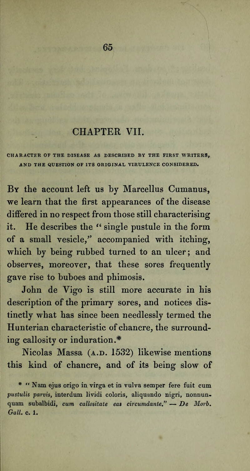 CHAPTER VII. CHARACTER OF THE DISEASE AS DESCRIBED BY THE FIRST WRITERS, AND THE QUESTION OF ITS ORIGINAL VIRULENCE CONSIDERED. By the account left us by Marcellus Cumanus, we learn that the first appearances of the disease differed in no respect from those still characterising it. He describes the “ single pustule in the form of a small vesicle,” accompanied with itching, which by being rubbed turned to an ulcer; and observes, moreover, that these sores frequently gave rise to buboes and phimosis. John de Vigo is still more accurate in his description of the primary sores, and notices dis¬ tinctly what has since been needlessly termed the Hunterian characteristic of chancre, the surround¬ ing callosity or induration.* Nicolas Massa (a.d. 1532) likewise mentions this kind of chancre, and of its being slow of * Nam ejus origo in virga et in vulva semper fere fuit cum pustulis parvis, interdum lividi coloris, aliquando nigri, nonnun. quam subalbidi, cum callositate eas circumdante.” — De Morb. Gall. c. 1.