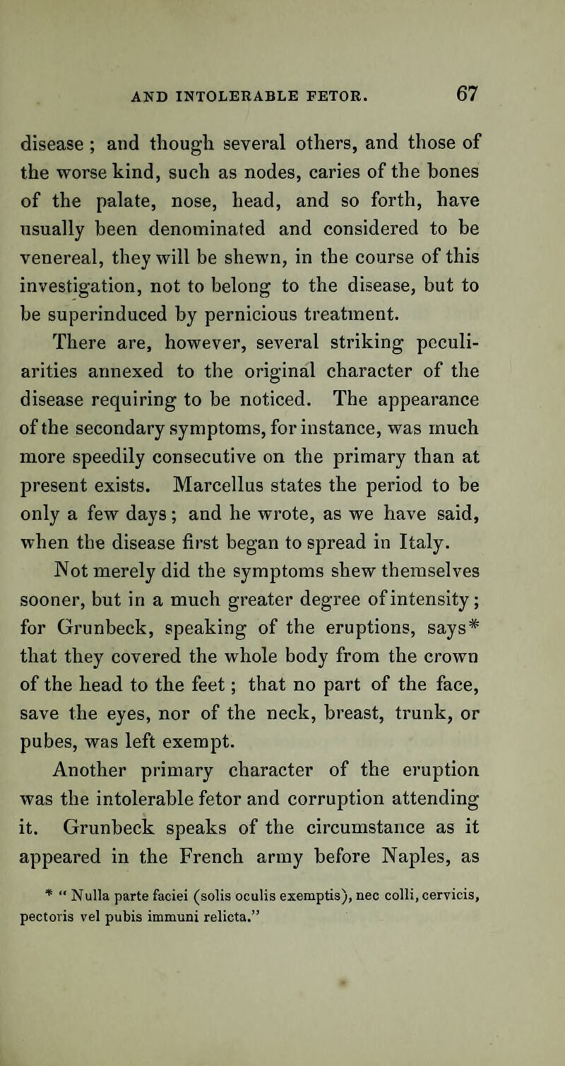 disease ; and though several others, and those of the worse kind, such as nodes, caries of the hones of the palate, nose, head, and so forth, have usually been denominated and considered to be venereal, they will be shewn, in the course of this investigation, not to belong to the disease, but to be superinduced by pernicious treatment. There are, however, several striking peculi¬ arities annexed to the original character of the disease requiring to be noticed. The appearance of the secondary symptoms, for instance, was much more speedily consecutive on the primary than at present exists. Marcellus states the period to be only a few days; and he wrote, as we have said, when the disease first began to spread in Italy. Not merely did the symptoms shew themselves sooner, but in a much greater degree of intensity; for Grunbeck, speaking of the eruptions, says* that they covered the whole body from the crown of the head to the feet; that no part of the face, save the eyes, nor of the neck, breast, trunk, or pubes, was left exempt. Another primary character of the eruption was the intolerable fetor and corruption attending it. Grunbeck speaks of the circumstance as it appeared in the French army before Naples, as * “ Nulla parte faciei (solis oculis exemptis), nec colli, cervicis, pectoris vel pubis immuni relicta.”