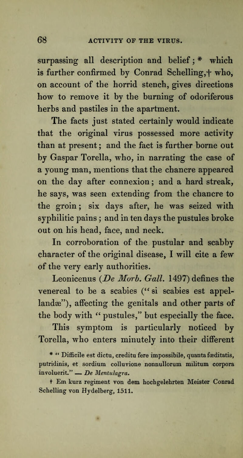 surpassing all description and belief; # which is further confirmed by Conrad Schelling,*!- who, on account of the horrid stench, gives directions how to remove it bv the burning: of odoriferous herbs and pastiles in the apartment. The facts just stated certainly would indicate that the original virus possessed more activity than at present; and the fact is further borne out by Gaspar Torella, who, in narrating the case of a young man, mentions that the chancre appeared on the day after connexion; and a hard streak, he says, was seen extending from the chancre to the groin; six days after, he was seized with syphilitic pains ; and in ten days the pustules broke out on his head, face, and neck. In corroboration of the pustular and scabby character of the original disease, I will cite a few of the very early authorities. Leonicenus (De Murb. Gall. 1497) defines the venereal to be a scabies (“ si scabies est appel- landae”), affecting the genitals and other parts of the body with “ pustules,” but especially the face. This symptom is particularly noticed by Torella, who enters minutely into their different * “ Difficile est dictu, creditu fere impossible, quanta fceditatis, putridinis, et sordium colluvione nonnullorum militum corpora involuerit.” — De Mentulagra. t Em kurz regiment von dem hochgelehrten Meister Conrad Schelling von Hjdelberg, 1511.