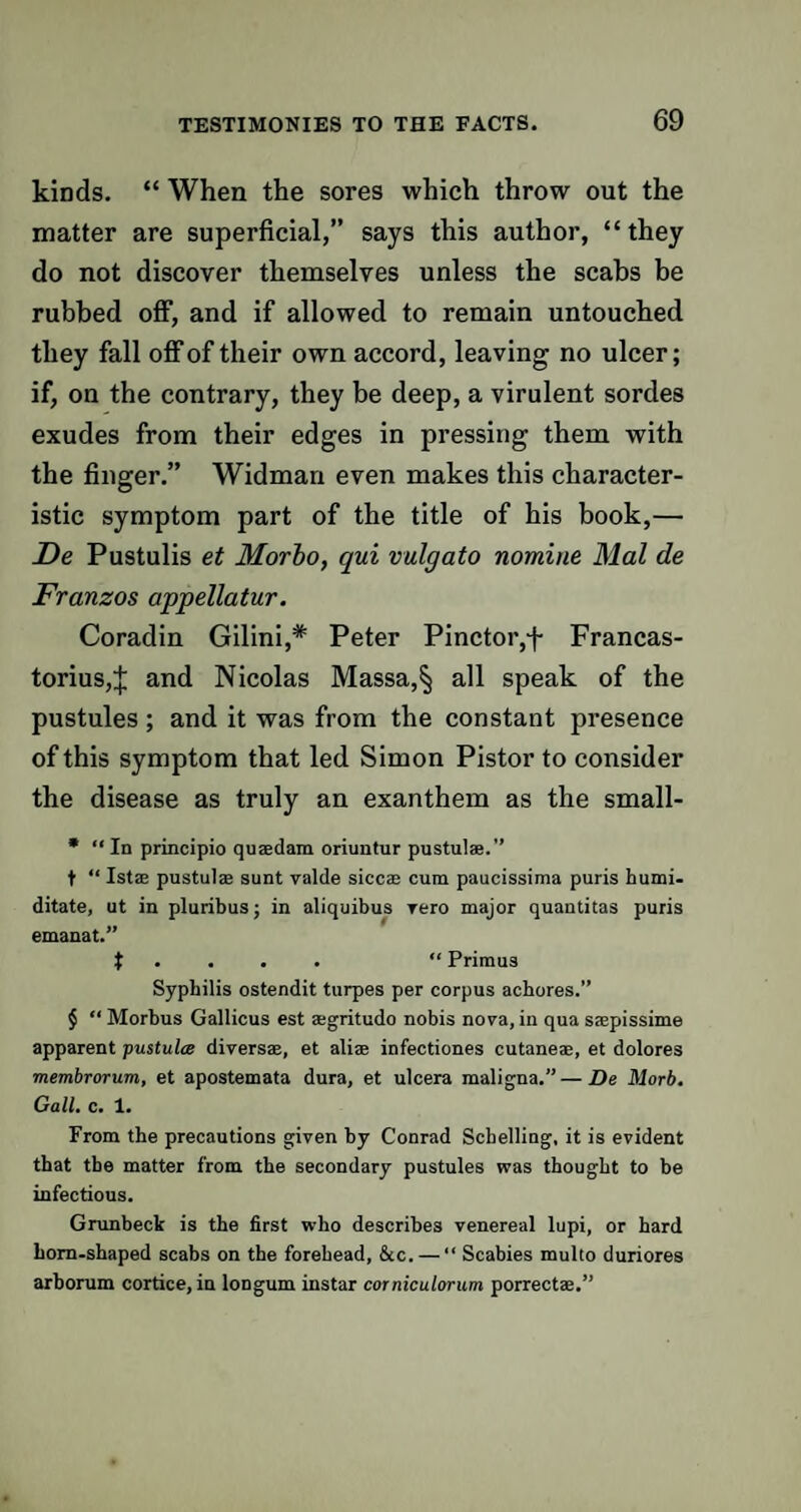 kinds. “ When the sores which throw out the matter are superficial,” says this author, “they do not discover themselves unless the scabs be rubbed off, and if allowed to remain untouched they fall off of their own accord, leaving no ulcer; if, on the contrary, they be deep, a virulent sordes exudes from their edges in pressing them with the finger.” Widman even makes this character¬ istic symptom part of the title of his book,— De Pustulis et Morbo, qui vulgato nomine Mai de Franzos appellatur. Coradin Gilini,* Peter Pinctoiyf- Francas- torius,^ and Nicolas Massa,^ all speak of the pustules ; and it was from the constant presence of this symptom that led Simon Pistor to consider the disease as truly an exanthem as the small- * “In principio qusedam oriuntur pustulae.’’ t “ 1st® pustul® sunt valde sicc® cum paucissima puris humi- ditate, ut in pluribus; in aliquibus rero major quantitas puris emanat.” t “ Primus Syphilis ostendit turpes per corpus achores.” $ “ Morbus Gallicus est ®gritudo nobis nova, in qua saepissime apparent pustules divers®, et ali® infectiones cutane®, et dolores membrorum, et apostemata dura, et ulcera maligna.”—De Morb. Gall. c. 1. From the precautions given by Conrad Schelling, it is evident that the matter from the secondary pustules was thought to be infectious. Grunbeck is the first who describes venereal lupi, or hard horn-shaped scabs on the forehead, &c. — “ Scabies multo duriores arborum cortice, in longum instar corniculorum porrect®.”