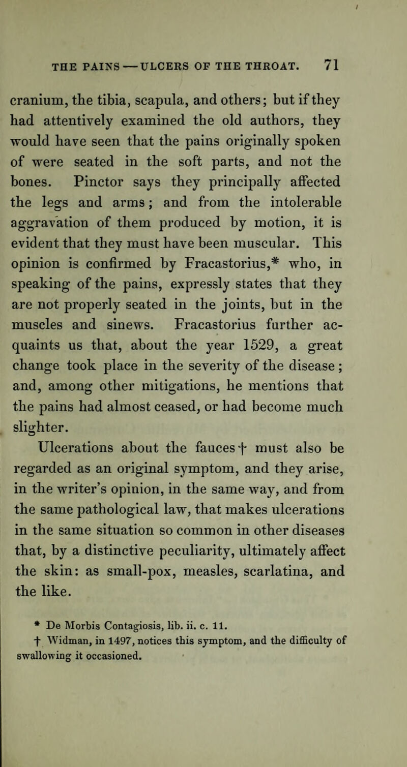 cranium, the tibia, scapula, and others; but if they had attentively examined the old authors, they would have seen that the pains originally spoken of were seated in the soft parts, and not the bones. Pinctor says they principally affected the legs and arms; and from the intolerable aggravation of them produced by motion, it is evident that they must have been muscular. This opinion is confirmed by Fracastorius,* who, in speaking of the pains, expressly states that they are not properly seated in the joints, but in the muscles and sinews. Fracastorius further ac¬ quaints us that, about the year 1529, a great change took place in the severity of the disease; and, among other mitigations, he mentions that the pains had almost ceased, or had become much slighter. Ulcerations about the fauces j- must also be regarded as an original symptom, and they arise, in the writer’s opinion, in the same way, and from the same pathological law, that makes ulcerations in the same situation so common in other diseases that, by a distinctive peculiarity, ultimately affect the skin: as small-pox, measles, scarlatina, and the like. * De Morbis Contagiosis, lib. ii. c. 11. t Widman, in 1497, notices this symptom, and the difficulty of swallowing it occasioned.