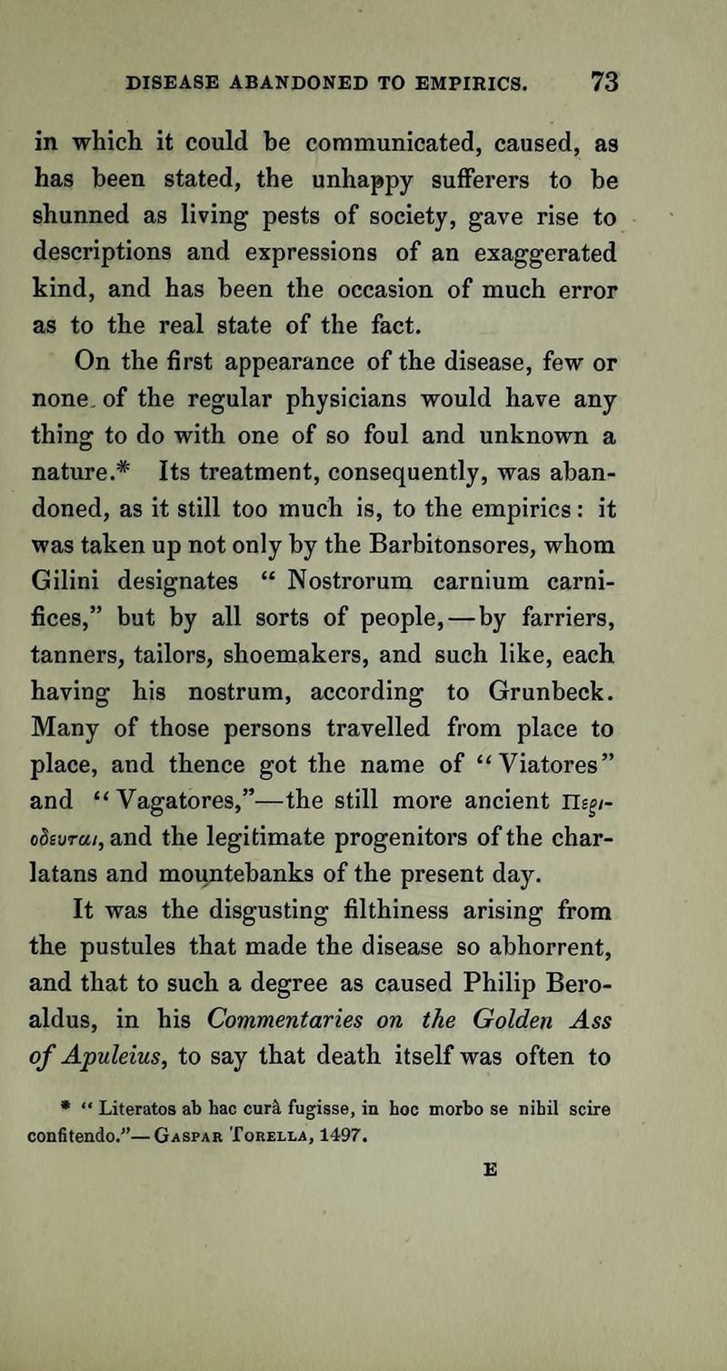 in which it could be communicated, caused, as has been stated, the unhappy sufferers to be shunned as living pests of society, gave rise to descriptions and expressions of an exaggerated kind, and has been the occasion of much error as to the real state of the fact. On the first appearance of the disease, few or none, of the regular physicians would have any thing to do with one of so foul and unknown a nature.* Its treatment, consequently, was aban¬ doned, as it still too much is, to the empirics : it was taken up not only by the Barbitonsores, whom Gilini designates “ Nostrorum carnium carni- fices,” but by all sorts of people, — by farriers, tanners, tailors, shoemakers, and such like, each having his nostrum, according to Grunbeck. Many of those persons travelled from place to place, and thence got the name of “Viatores” and “Vagatores,”—the still more ancient nsg/- oSsuru/, and the legitimate progenitors of the char¬ latans and mountebanks of the present day. It was the disgusting filthiness arising from the pustules that made the disease so abhorrent, and that to such a degree as caused Philip Bero- aldus, in his Commentaries on the Golden of Apuleius, to say that death itself was often to * “ Literatos ab hac cura fugisse, in hoc morbo se nihil scire confitendo.”—Gaspar Torella, 1497. E