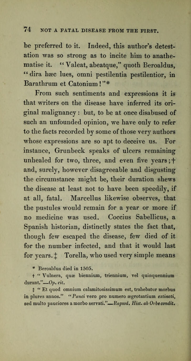 be preferred to it. Indeed, this author’s detest¬ ation was so strong as to incite him to anathe¬ matise it. “ Valeat, abeatque,” quoth Beroaldus, “ dira hsec lues, omni pestilentia pestilentior, in Barathrum et Catonium!”* From such sentiments and expressions it is that writers on the disease have inferred its ori¬ ginal malignancy : but. to be at once disabused of such an unfounded opinion, we have only to refer to the facts recorded by some of those very authors whose expressions are so apt to deceive us. For instance, Grunbeck speaks of ulcers remaining unhealed for two, three, and even five years and, surely, however disagreeable and disgusting the circumstance might be, their duration shews the disease at least not to have been speedily, if at all, fatal. Marcell us likewise observes, that the pustules would remain for a year or more if no medicine was used. Coccius Sabellicus, a Spanish historian, distinctly states the fact that, though few escaped the disease, few died of it for the number infected, and that it would last for years. J Torella, who used very simple means * Beroaldus died in 1505. f “ Vulnera, qu$ biennium, triennium, vel quinquennium durant.”—Op. cit. i “ Et quod omnium calamitosissimum est, trahebatur morbus in plures annos.” “Panci vero pro numero regrotantium extincti, sed multo pauciores a morbo servati.”—RapsocL. Hist, ab Orbecondit.