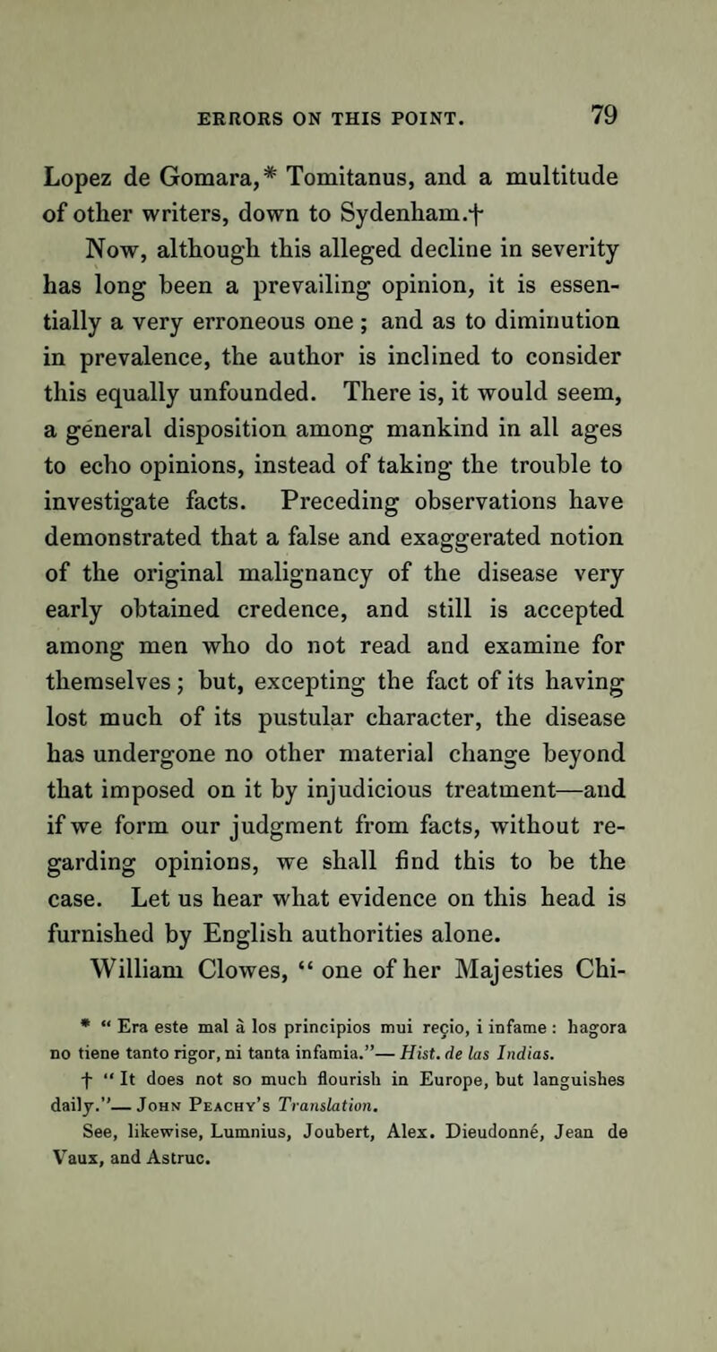 Lopez de Gomara,* Tomitanus, and a multitude of other writers, down to Sydenham.^ Now, although this alleged decline in severity has long been a prevailing opinion, it is essen¬ tially a very erroneous one ; and as to diminution in prevalence, the author is inclined to consider this equally unfounded. There is, it would seem, a general disposition among mankind in all ages to echo opinions, instead of taking the trouble to investigate facts. Preceding observations have demonstrated that a false and exaggerated notion of the original malignancy of the disease very early obtained credence, and still is accepted among men who do not read and examine for themselves; but, excepting the fact of its having lost much of its pustular character, the disease has undergone no other material change beyond that imposed on it by injudicious treatment—and if we form our judgment from facts, without re¬ garding opinions, we shall find this to be the case. Let us hear what evidence on this head is furnished by English authorities alone. William Clowes, “one of her Majesties Chi- * “ Era este mal a los principios mui recto, i infame : hagora no tiene tanto rigor, ni tanta infamia.”— Hist, de las Indias. f “ It does not so much flourish in Europe, but languishes daily.”—John Peachy’s Translation. See, likewise, Lumnius, Joubert, Alex. Dieudonne, Jean de Vaux, and Astruc.