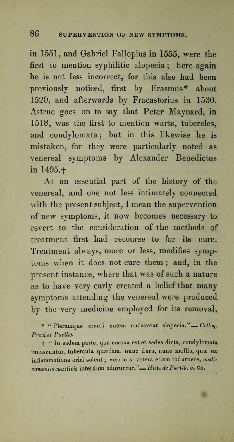 in 1551, and Gabriel Fallopius in 1555, were the first to mention syphilitic alopecia ; here again he is not less incorrect, for this also had been previously noticed, first by Erasmus* about 1520, and afterwards by Fracastorius in 1530. Astruc goes on to say that Peter Maynard, in 1518, was the first to mention warts, tubercles, and condylomata; but in this likewise he is mistaken, for they were particularly noted as venereal symptoms by Alexander Benedictus in 1495. f As an essential part of the history of the venereal, and one not less intimately connected with the present subject, I mean the supervention of new symptoms, it now becomes necessary to revert to the consideration of the methods of treatment first had recourse to for its cure. Treatment always, more or less, modifies symp¬ toms when it does not cure them ; and, in the present instance, where that was of such a nature as to have very early created a belief that many symptoms attending the venereal were produced by the very medicine employed for its removal, * “ Pleramque cranii cutem nudaverat alopecia.”— Colloq. Prociet Puellce. •f- “ In eadern parte, qua corona estet sedes dicta, condylomata innascuntur, tubercula quajdam, nunc dura, nunc mollia, quas ex inflammatione oriri solent; verum si vetera etiam induruere, medi- camentis causticis interdum aduruntur.’'—hist, de Partib. c. 26.