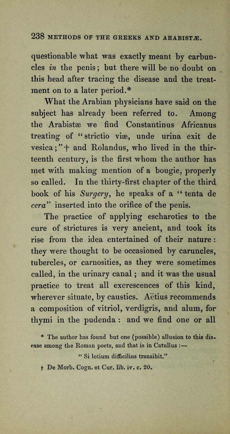 questionable what was exactly meant by carbun¬ cles in the penis; but there will be no doubt on this head after tracing the disease and the treat¬ ment on to a later period.* What the Arabian physicians have said on the subject has already been referred to. Among the Arabistse we find Constantinus Africanus treating of “ strictio viee, unde urina exit de vesica; ” f and Rolandus, who lived in the thir¬ teenth century, is the first whom the author has met with making mention of a bougie, properly so called. In the thirty-first chapter of the third book of his Surgery, he speaks of a “ tenta de cera' inserted into the orifice of the penis. The practice of applying escharotics to the cure of strictures is very ancient, and took its rise from the idea entertained of their nature : they were thought to be occasioned by caruncles, tubercles, or carnosities, as they were sometimes called, in the urinary canal; and it was the usual practice to treat all excrescences of this kind, wherever situate, by caustics. Aetius recommends a composition of vitriol, verdigris, and alum, for thymi in the pudenda : and we find one or all * The author has found but one (possible) allusion to this dis¬ ease among the Roman poets, and that is in Catullus :— “ Si lotium difficilius transibit.” t De Morb. Cogn. et Cur. lib. iv. c. 20.