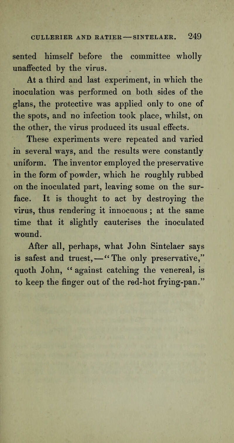 sented himself before the committee wholly unaffected by the virus. At a third and last experiment, in which the inoculation was performed on both sides of the glans, the protective was applied only to one of the spots, and no infection took place, whilst, on the other, the virus produced its usual effects. These experiments were repeated and varied in several ways, and the results were constantly uniform. The inventor employed the preservative in the form of powder, which he roughly rubbed on the inoculated part, leaving some on the sur¬ face. It is thought to act by destroying the virus, thus rendering it innocuous ; at the same time that it slightly cauterises the inoculated wound. After all, perhaps, what John Sintelaer says is safest and truest, — “The only preservative,” quoth John, “ against catching the venereal, is to keep the finger out of the red-hot frying-pan.”