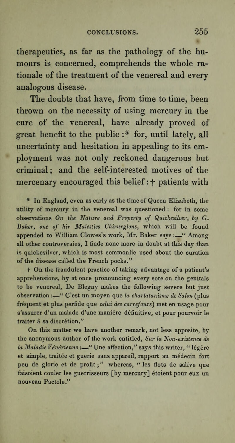 therapeutics, as far as the pathology of the hu¬ mours is concerned, comprehends the whole ra¬ tionale of the treatment of the venereal and every analogous disease. The doubts that have, from time to time, been thrown on the necessity of using mercury in the cure of the venereal, have already proved of great benefit to the public :* for, until lately, all uncertainty and hesitation in appealing to its em¬ ployment was not only reckoned dangerous but criminal; and the self-interested motives of the mercenary encouraged this belief: f patients with * In England, even as early as the time of Queen Elizabeth, the utility of mercury in the venereal was questioned : for in some observations On the Nature and Property of Quickesilver, by G. Baker, one of hir Maiesties Chirnrgions, which will be found appended to William Clowes’s work, Mr. Baker says:—“Among all other controversies, I finde none more in doubt at this day than is quickesilver, which is most commonlie used about the curation of the disease called the French pocks.’’ t On the fraudulent practice of taking advantage of a patient’s apprehensions, by at once pronouncing every sore on the genitals to be venereal, De Blegny makes the following severe but just observation :—“ C’est un moyen que la charlatanisme de Salon (plus frequent et plus perfide que celui des carrefours) met en usage pour s’assurer d’un malade d’une maniere definitive, et pour pourvoir le traiter a sa discretion.” On this matter we have another remark, not less apposite, by the anonymous author of the work entitled, Sur la Non-ejcistence de la Maladie V6nerienne :—“ Une affection,” says this writer, “ 16gere et simple, traitee et guerie sans appareil, rapport au medecin fort peu de glorie et de profit;” whereas, “ les flots de salive que faisoient couler les guerrisseurs [by mercury] etoient pour eux un nouveau Pactole.”