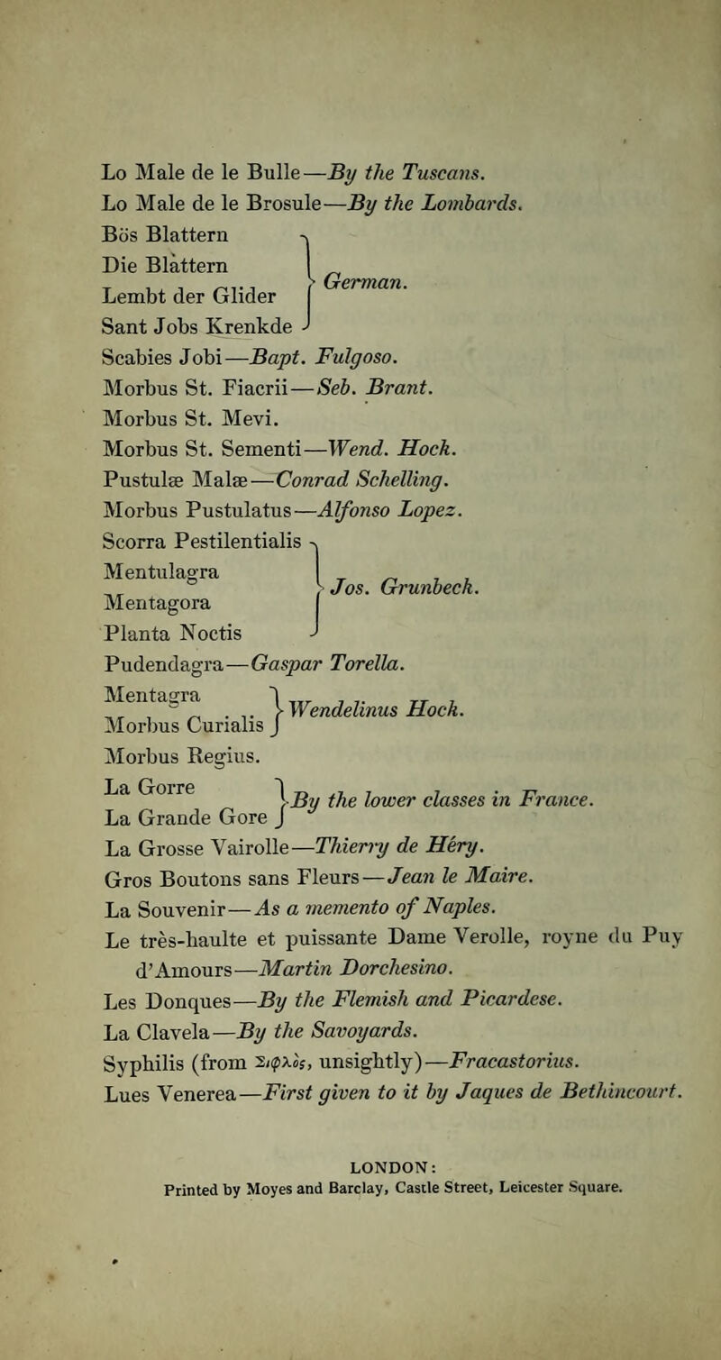 Lo Male de le Brosule—By the Lombards. Bos Blattern Die Blattern Lembt der Glider Sant Jobs Ivrenkde ' Scabies Jobi—Bapt. Fulgoso. Morbus St. Fiacrii—Seb. Brant. Morbus St. Mevi. Morbus St. Sementi—Wend. Hock. Pustulse Malae-—Conrad Schelling. Morbus Pustulatus—Alfonso Lopez. Scorra Pestilentialis -v Mentulagra „ , >Jos. Grunbeci Mentagora Planta Noctis Pudendagra—Gaspar Torella. Mentagra Morbus Curialis j Wendelinus Hock. Morbus Regius. La Goire ~\-By the lower classes in France. La Grande Gore J La Grosse Vairolle— Thierry de Hery. Gros Boutons sans Fleurs—Jean le Maire. La Souvenir—As a memento of Naples. Le tres-liaulte et puissante Dame Verolle, royne du Puy d’Amours—Martin Dorchesino. Les Donques—By the Flemish and Picardese. La Clavela—By the Savoyards. Syphilis (from unsightly)-—Fracastorius. Lues Venerea—First given to it by Jaques de Bethincourt. LONDON: Printed by Moyes and Barclay, Castle Street, Leicester Square.