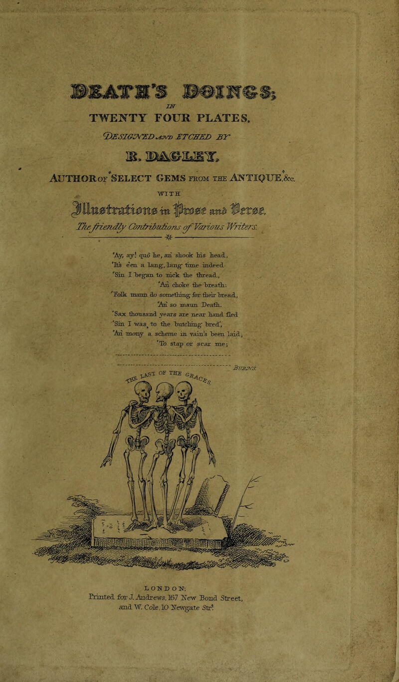 WKtinrs mmmrnsi IN TWENTY FOUR PLATES, DESIGBVEZ) ETCHED BE hl Author or “select gems kom the antique^. WITH Jillmtmtwn® m i$mm mt» Ime 'Ay, ay! quo lie, an shook Ms head, Its e'en, a lamg', lang- time indeed 'Sin I “began to nick the thread,, Aii choke the hreatli: ’ hoik maim do something for their bread, An so maun Death. Sax thousand years are near hand fled Sin I was> to the hutching’ bred', An mony a scheme in vain’s been laid, To stap or scar me-, LONDON; Printed, far J. Andrews, 167 New Pond Street, and W. Cole. 10 Newgate Str*