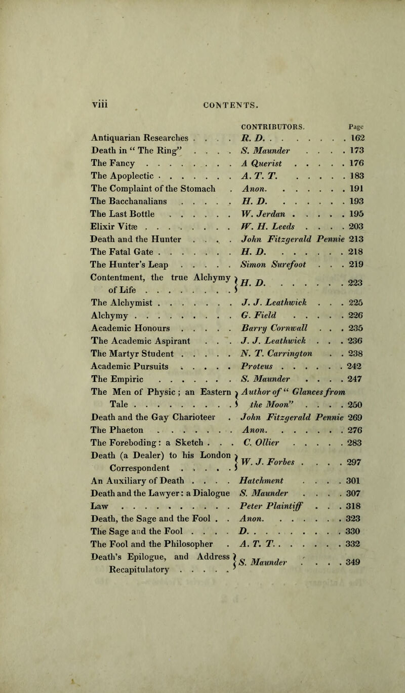 CONTRIBUTORS. Page Antiquarian Researches .... It. D . 162 Death in “ The Ring” . . . . S. Maunder . . . 173 The Fancy A Querist 176 The Apoplectic . 183 The Complaint of the Stomach Anon 191 The Bacchanalians H.D 193 The Last Bottle W. Jerdan 195 Elixir Vitae 203 Death and the Hunter . . . . John Fitzgerald Pennie 213 The Fatal Gate H.D 218 The Hunter’s Leap Simon Surefoot . . . 219 Contentment, the true Alchymy of Life lH. D 223 The Alchymist 225 Alchymy G. Field 226 Academic Honours Barry Cornwall . . . 235 The Academic Aspirant . . J. J. Leathwick . . . 236 The Martyr Student N. T. Carrington . . 238 Academic Pursuits Proteus 242 The Empiric 247 The Men of Physic ; an Eastern j Author of “ Glances from Tale S the Moon” . . . . 250 Death and the Gay Charioteer John Fitzgerald Pennie 269 The Phaeton Anon 276 The Foreboding: a Sketch . . . . C. Ollier 283 Death (a Dealer) to his London Correspondent . . . . . | W. J. Forbes .... 297 An Auxiliary of Death .... Hatchment .... 301 Death and the Lawyer: a Dialogue S. Maunder .... 307 Law Peter Plaintiff . . . 318 Death, the Sage and the Fool . . Anon 323 The Sage and the Fool .... D 330 The Fool and the Philosopher A.T.T. 332 Death’s Epilogue, and Address Recapitulatory | S. Maunder .... 349