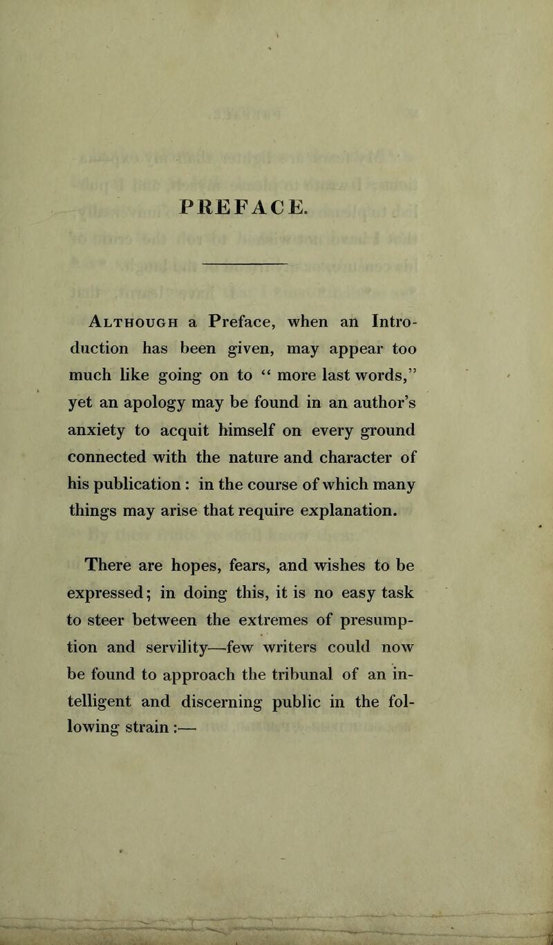 PREFACE. Although a Preface, when an Intro- duction has been given, may appear too much like going on to “ more last words,” yet an apology may be found in an author’s anxiety to acquit himself on every ground connected with the nature and character of his publication : in the course of which many things may arise that require explanation. There are hopes, fears, and wishes to be expressed; in doing this, it is no easy task to steer between the extremes of presump- tion and servility—few writers could now be found to approach the tribunal of an in- telligent and discerning public in the fol- lowing strain:— i